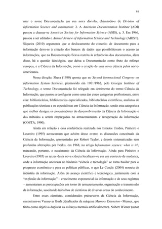 61
usar o nome Documentação em sua nova divisão, chamando-a de Division of
Information Science and automation; 2. A American Documentation Institute (ADI)
passou a chamar-se American Society for Information Science (ASIS), e, 3. Em 1966,
passou a ser editado o Annual Review of Information Science and Technology (ARIST).
Siqueira (2010) argumenta que o deslocamento do conceito de documento para a
informação deve-se à criação dos bancos de dados que possibilitavam o acesso às
informações, que na Documentação ficava restrita às referências dos documentos, além
disso, há a questão ideológica, que deixa a Documentação como fruto do esforço
europeu, e a Ciência da Informação, como a criação de uma nova ciência pelos norte-
americanos.
Nessa direção, Shera (1980) aponta que no Second Internacional Congress on
Information System Sciences, promovido em 1961/1962, pelo Georgia Institute of
Technology, o termo Documentação foi relegado em detrimento do termo Ciência da
Informação, que passou a configurar como uma das cinco categorias profissionais, entre
elas: bibliotecários, bibliotecários especializados, bibliotecários científicos, analistas de
publicações técnicas e os especialistas em Ciência da Informação, sendo esta categoria a
que melhor designa os pesquisadores do desenvolvimento da Ciência da Informação e
dos métodos a serem empregados no armazenamento e recuperação da informação
(COSTA, 1990).
Ainda em relação a essa conferência realizada nos Estados Unidos, Pinheiro e
Loureiro (1995) acrescentam que advém desse evento as discussões conceituais da
Ciência da Informação, apresentadas por Robert Taylor, e depois sistematizadas sem
profundas alterações por Borko, em 1968, no artigo Information science: what is it?,
marcando, portanto, o nascimento da Ciência da Informação. Ainda para Pinheiro e
Loureiro (1995) as raízes desta nova ciência localizam-se em um contexto de mudança,
onde a informação ancorada no binômio “ciência e tecnologia” se torna basilar para o
progresso econômico e para as políticas públicas, o que Le Coadic (2004) nomeia de
indústria da informação. Além do avanço científico e tecnológico, juntamente com a
“explosão da informação” – crescimento exponencial da informação e de seus registros
– aumentaram as preocupações em torno do armazenamento, organização e transmissão
da informação, suscitando trabalhos de cientistas de diversas áreas do conhecimento.
Entre esses cientistas, considerados precursores da Ciência da Informação,
encontram-se Vannevar Bush (idealizador da máquina Memory Extension - Memex, que
tinha como objetivo duplicar os esforços mentais artificialmente), Nobert Wiener (autor
 