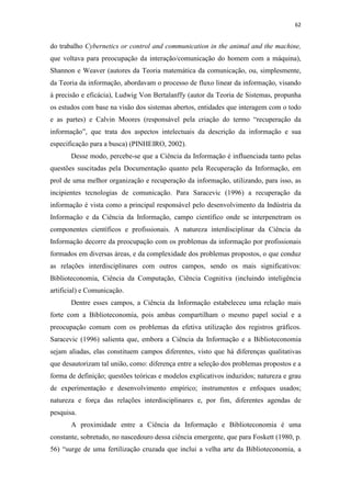 62
do trabalho Cybernetics or control and communication in the animal and the machine,
que voltava para preocupação da interação/comunicação do homem com a máquina),
Shannon e Weaver (autores da Teoria matemática da comunicação, ou, simplesmente,
da Teoria da informação, abordavam o processo de fluxo linear da informação, visando
à precisão e eficácia), Ludwig Von Bertalanffy (autor da Teoria de Sistemas, propunha
os estudos com base na visão dos sistemas abertos, entidades que interagem com o todo
e as partes) e Calvin Moores (responsável pela criação do termo “recuperação da
informação”, que trata dos aspectos intelectuais da descrição da informação e sua
especificação para a busca) (PINHEIRO, 2002).
Desse modo, percebe-se que a Ciência da Informação é influenciada tanto pelas
questões suscitadas pela Documentação quanto pela Recuperação da Informação, em
prol de uma melhor organização e recuperação da informação, utilizando, para isso, as
incipientes tecnologias de comunicação. Para Saracevic (1996) a recuperação da
informação é vista como a principal responsável pelo desenvolvimento da Indústria da
Informação e da Ciência da Informação, campo científico onde se interpenetram os
componentes científicos e profissionais. A natureza interdisciplinar da Ciência da
Informação decorre da preocupação com os problemas da informação por profissionais
formados em diversas áreas, e da complexidade dos problemas propostos, o que conduz
as relações interdisciplinares com outros campos, sendo os mais significativos:
Biblioteconomia, Ciência da Computação, Ciência Cognitiva (incluindo inteligência
artificial) e Comunicação.
Dentre esses campos, a Ciência da Informação estabeleceu uma relação mais
forte com a Biblioteconomia, pois ambas compartilham o mesmo papel social e a
preocupação comum com os problemas da efetiva utilização dos registros gráficos.
Saracevic (1996) salienta que, embora a Ciência da Informação e a Biblioteconomia
sejam aliadas, elas constituem campos diferentes, visto que há diferenças qualitativas
que desautorizam tal união, como: diferença entre a seleção dos problemas propostos e a
forma de definição; questões teóricas e modelos explicativos induzidos; natureza e grau
de experimentação e desenvolvimento empírico; instrumentos e enfoques usados;
natureza e força das relações interdisciplinares e, por fim, diferentes agendas de
pesquisa.
A proximidade entre a Ciência da Informação e Biblioteconomia é uma
constante, sobretudo, no nascedouro dessa ciência emergente, que para Foskett (1980, p.
56) “surge de uma fertilização cruzada que inclui a velha arte da Biblioteconomia, a
 