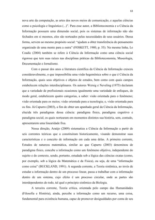 63
nova arte da computação, as artes dos novos meios de comunicação, e aquelas ciências
como a psicologia e linguística (...)”. Para esse autor, a Biblioteconomia e a Ciência da
Informação possuem uma dimensão social, pois os sistemas de informação não são
fechados em si mesmos, eles são norteados pelas necessidades de seus usuários. Dessa
forma, servem ao mesmo propósito social: “ajudam a obter transferência do pensamento
organizado de uma mente para a outra” (FOSKETT, 1980, p. 55). Na mesma linha, Le
Coadic (2004) também se refere à Ciência da Informação como uma ciência social
rigorosa que tem suas raízes nas disciplinas práticas da Biblioteconomia, Museologia,
Documentação e Jornalismo.
Com o passar dos anos a literatura científica da Ciência da Informação cresceu
consideravelmente, o que impossibilita uma visão hegemônica sobre o que é Ciência da
Informação, quais seus objetivos e objetos de estudos, bem como com quais campos
estabelecem relações interdisciplinares. Os autores Wersig e Neveling (1975) declaram
que a variedade de profissionais ocasionou igualmente uma variedade de enfoques, de
modo geral, estabelecem quatro categorias, a saber: visão orientada para o fenômeno;
visão orientada para os meios; visão orientada para a tecnologia; e, visão orientada para
os fins. Já Capurro (2003), a fim de obter um apanhado geral da Ciência da Informação,
elucida três paradigmas dessa ciência: paradigma físico, paradigma cognitivo e
paradigma social, os quais nortearam em momentos distintos sua história, sem, contudo,
apresentarem uma linearidade fixa.
Nessa direção, Araújo (2009) sistematiza a Ciência da Informação a partir de
seis correntes teóricas que a constituíram historicamente, visando demonstrar suas
características e o conceito de informação em cada uma delas. A primeira corrente,
Estudos de natureza matemática, similar ao que Capurro (2003) denominou de
paradigma físico, concebe a informação como um fenômeno objetivo, independente do
sujeito e do contexto, sendo, portanto, estudada sob a lógica das ciências exatas (como,
por exemplo, sob a lógica da Matemática e da Física), ou seja, de uma “informação
como coisa” (BUCKLAND, 1991). A segunda corrente, a Teoria sistêmica, ao invés de
estudar a informação dentro de um processo linear, passa a trabalhar com a informação
dentro de um sistema, cujo efeito é um processo circular, onde as partes são
interdependentes do todo, tal qual o princípio sistêmico da Biologia.
A terceira corrente, Teoria crítica, orientada pelo campo das Humanidades
(Filosofia e História), ainda, percebe a informação como um recurso, uma coisa,
fundamental para existência humana, capaz de promover desigualdades por conta de seu
 