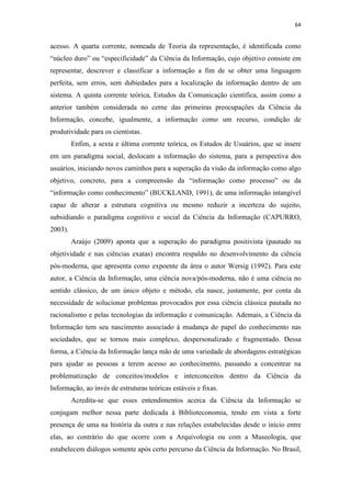 64
acesso. A quarta corrente, nomeada de Teoria da representação, é identificada como
“núcleo duro” ou “especificidade” da Ciência da Informação, cujo objetivo consiste em
representar, descrever e classificar a informação a fim de se obter uma linguagem
perfeita, sem erros, sem dubiedades para a localização da informação dentro de um
sistema. A quinta corrente teórica, Estudos da Comunicação científica, assim como a
anterior também considerada no cerne das primeiras preocupações da Ciência da
Informação, concebe, igualmente, a informação como um recurso, condição de
produtividade para os cientistas.
Enfim, a sexta e última corrente teórica, os Estudos de Usuários, que se insere
em um paradigma social, deslocam a informação do sistema, para a perspectiva dos
usuários, iniciando novos caminhos para a superação da visão da informação como algo
objetivo, concreto, para a compreensão da “informação como processo” ou da
“informação como conhecimento” (BUCKLAND, 1991), de uma informação intangível
capaz de alterar a estrutura cognitiva ou mesmo reduzir a incerteza do sujeito,
subsidiando o paradigma cognitivo e social da Ciência da Informação (CAPURRO,
2003).
Araújo (2009) aponta que a superação do paradigma positivista (pautado na
objetividade e nas ciências exatas) encontra respaldo no desenvolvimento da ciência
pós-moderna, que apresenta como expoente da área o autor Wersig (1992). Para este
autor, a Ciência da Informação, uma ciência nova/pós-moderna, não é uma ciência no
sentido clássico, de um único objeto e método, ela nasce, justamente, por conta da
necessidade de solucionar problemas provocados por essa ciência clássica pautada no
racionalismo e pelas tecnologias da informação e comunicação. Ademais, a Ciência da
Informação tem seu nascimento associado à mudança do papel do conhecimento nas
sociedades, que se tornou mais complexo, despersonalizado e fragmentado. Dessa
forma, a Ciência da Informação lança mão de uma variedade de abordagens estratégicas
para ajudar as pessoas a terem acesso ao conhecimento, passando a concentrar na
problematização de conceitos/modelos e interconceitos dentro da Ciência da
Informação, ao invés de estruturas teóricas estáveis e fixas.
Acredita-se que esses entendimentos acerca da Ciência da Informação se
conjugam melhor nessa parte dedicada à Biblioteconomia, tendo em vista a forte
presença de uma na história da outra e nas relações estabelecidas desde o início entre
elas, ao contrário do que ocorre com a Arquivologia ou com a Museologia, que
estabelecem diálogos somente após certo percurso da Ciência da Informação. No Brasil,
 