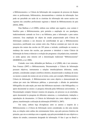 65
a Biblioteconomia e a Ciência da Informação não escaparam do processo de disputa
entre os profissionais, bibliotecários, documentalistas e cientista da informação. Isso
pode ser percebido em razão de os cientistas da informação não serem aceitos nos
registros dos conselhos profissionais regionais e federal de Biblioteconomia do país
(DIAS, 2000).
Para Barbosa et al (2000), embora esse embate seja negativo, esse contato é
benéfico para a Biblioteconomia, pois permitiu a ampliação de seu paradigma,
tradicionalmente centrado no livro e na biblioteca, para a informação e para outros
contextos. Essa ampliação do objeto de estudo proporcionado pela Ciência da
Informação conduziu a um discurso de cientificidade de que a Biblioteconomia
necessitava, justificando esse contato entre elas. Pode-se constatar por meio de uma
pesquisa dos nomes das escolas em 205 países a inclusão, combinação ou mesmo a
mudança dos nomes das escolas, que passaram a introduzir o termo Ciência da
Informação de forma evidenciar a evolução dos programas e da própria área, mantendo-
se ainda apenas uma minoria sob a denominação tradicional “Biblioteconomia”
(BARBOSA, et al, 2000).
Contudo, essa visão, defendida por Barbosa, et al (2000), não é um consenso.
Para Fonseca (2007) a Biblioteconomia, Documentação e Ciência da Informação
possuem objetivos, instrumentos e relações interdisciplinares diferentes, sendo,
portanto, consideradas campos científicos distintos, desautorizando a mudança de nome
ou mesmo a junção dos nomes em um só termo, como, por exemplo, Biblioteconomia e
Ciência da Informação. A Biblioteconomia tem como objetivo a democratização da
cultura por meio das bibliotecas públicas, a preservação e difusão do patrimônio
bibliográfico de cada nação, por meio das bibliotecas nacionais e das bibliografias, e o
apoio documental ao ensino e à pesquisa oferecida pelas bibliotecas universitárias. A
Documentação compete fornecer resumos de pesquisa, em processo ou já concluídas,
apoio documental às pesquisas de diferentes naturezas, e, eventualmente, traduções e
reproduções de documentos. A Ciência da Informação tem como objetivo estudar a
gênese, transformação e utilização da informação (FONSECA, 2007).
Em suma, embora haja divergências entre os autores a respeito de a
Biblioteconomia e a Ciência da Informação serem consideradas ou não uma mesma
área, as relações entre ambas são extremamente fortes, seja pelo percurso histórico da
primeira, que ora se entrelaça com a segunda, seja pela proximidade de seus objetivos e
objetos de estudos, comumente designado de informação. O fato é que no Brasil a
 