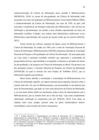 66
institucionalização da Ciência da Informação nasce atrelada à Biblioteconomia
(MURGUIA, 2010); os cursos de pós-graduação em Ciência da Informação estão
associados aos cursos de graduação em Biblioteconomia. Como lembra Oddone (2005),
a institucionalização da Ciência da Informação, nos anos de 1970, no país, está
associada à insuficiência da formação tradicional dos bibliotecários e dos serviços de
informação e documentação, em atender a uma clientela especializada em busca de
informação científica. Contudo, esse embate entre bibliotecários tradicionais versus
bibliotecários especializados não ocorreu do mesmo modo que no exterior (SOUZA,
2012).
Assim, devido aos esforços conjuntos de alguns cursos de Biblioteconomia e
Ciência da Informação, foi criada, em 1989, com o nome de Associação Nacional de
Ciência de Informação e Biblioteconomia (ANCIB), atualmente chamada de Associação
Nacional de Pesquisa e Pós-graduação em Ciência da Informação. Tal associação pode
ser vista como a principal sociedade científica que representa a comunidade de
pesquisadores da área, cuja finalidade é acompanhar e estimular as atividades de ensino
de pós-graduação e de pesquisa em Ciência da Informação no Brasil. Ela promove um
dos principais eventos o Encontro Nacional de Pesquisa em Ciência da Informação
(ENANCIB), no qual se articula em onze Grupos de Trabalhos (GTs)7
, que se
diferenciam segundo suas temáticas.
Dessa forma, abordar a constituição e consolidação da Biblioteconomia e/ou
Ciência da Informação significa, em algum momento dessa trajetória, discorrer sobre o
contato entre elas. No caso da Biblioteconomia, essa proximidade se faz primeiro por
meio da Documentação, que pode ser vista como precursora da Ciência da Informação,
e, no caso desta última, desde seu nascimento, pode-se dizer do relacionamento com a
Biblioteconomia, que se mantém forte até os dias de hoje, “seja como complemento,
substituição, ratificação ou rompimento com ela” (SOUZA, 2012). Com efeito, as
relações entre esses campos ocorrem tanto no plano interdisciplinar teórico-
metodológico, como no plano do ensino e da pesquisa.
7
GT 1: Estudos Históricos e Epistemológicos da Ciência da Informação; GT 2: Organização e
Representação do Conhecimento; GT 3: Mediação, Circulação e Apropriação da Informação; GT 4:
Gestão da Informação e do Conhecimento nas Organizações; GT 5: Política e Economia da Informação;
GT 6: Informação, Educação e Trabalho; GT 7: Produção e Comunicação da Informação em CT&I; GT
8: Informação e Tecnologia; GT 9: Museu, Patrimônio e Informação; GT 10: Informação e Memória, e
GT 11: Informação & Saúde.
 