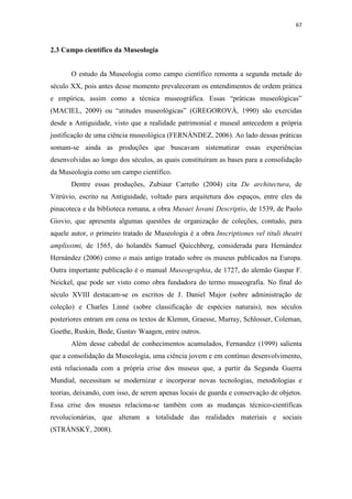 67
2.3 Campo científico da Museologia
O estudo da Museologia como campo científico remonta a segunda metade do
século XX, pois antes desse momento prevaleceram os entendimentos de ordem prática
e empírica, assim como a técnica museográfica. Essas “práticas museológicas”
(MACIEL, 2009) ou “atitudes museológicas” (GREGOROVÁ, 1990) são exercidas
desde a Antiguidade, visto que a realidade patrimonial e museal antecedem a própria
justificação de uma ciência museológica (FERNÁNDEZ, 2006). Ao lado dessas práticas
somam-se ainda as produções que buscavam sistematizar essas experiências
desenvolvidas ao longo dos séculos, as quais constituíram as bases para a consolidação
da Museologia como um campo científico.
Dentre essas produções, Zubiaur Carreño (2004) cita De architectura, de
Vitrúvio, escrito na Antiguidade, voltado para arquitetura dos espaços, entre eles da
pinacoteca e da biblioteca romana, a obra Musaei Iovani Descriptio, de 1539, de Paolo
Giovio, que apresenta algumas questões de organização de coleções, contudo, para
aquele autor, o primeiro tratado de Museologia é a obra Inscriptiones vel tituli theatri
amplissimi, de 1565, do holandês Samuel Quicchberg, considerada para Hernández
Hernández (2006) como o mais antigo tratado sobre os museus publicados na Europa.
Outra importante publicação é o manual Museographia, de 1727, do alemão Gaspar F.
Neickel, que pode ser visto como obra fundadora do termo museografia. No final do
século XVIII destacam-se os escritos de J. Daniel Major (sobre administração de
coleção) e Charles Linné (sobre classificação de espécies naturais), nos séculos
posteriores entram em cena os textos de Klemm, Graesse, Murray, Schlosser, Coleman,
Goethe, Ruskin, Bode, Gustav Waagen, entre outros.
Além desse cabedal de conhecimentos acumulados, Fernandez (1999) salienta
que a consolidação da Museologia, uma ciência jovem e em contínuo desenvolvimento,
está relacionada com a própria crise dos museus que, a partir da Segunda Guerra
Mundial, necessitam se modernizar e incorporar novas tecnologias, metodologias e
teorias, deixando, com isso, de serem apenas locais de guarda e conservação de objetos.
Essa crise dos museus relaciona-se também com as mudanças técnico-científicas
revolucionárias, que alteram a totalidade das realidades materiais e sociais
(STRÁNSKÝ, 2008).
 