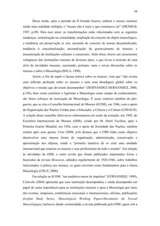 68
Desse modo, após o período da II Grande Guerra, embora o museu continue
sendo uma realidade múltipla, o “museu não é mais o que costumava ser” (MENSCH,
1987, p.49). Para esse autor, as transformações estão relacionadas com as seguintes
mudanças: centralização na comunidade; ampliação do conceito de objeto museológico;
a tendência em preservação in situ; ascensão do conceito de museu descentralizado;
tendência à conceitualização; racionalização do gerenciamento de museus; e
musealização de instituições culturais e comerciais. Além disso, houve um crescimento
vertiginoso das instituições museais de diversos tipos, o que levou a inclusão de uma
série de atividades museais, suscitando, portanto, mais e novas discussões sobre os
museus e sobre a Museologia (SOLA, 1990).
Assim, a fim de suprir a lacuna teórica sobre os museus, visto que “não existia
uma reflexão profunda sobre os museus e nem uma abordagem global sobre os
objetivos e missão que deveriam desempenhar” (HERNÁNDEZ HERNÁNDEZ, 2006,
p.156), bem como constituir e legitimar a Museologia como campo do conhecimento,
são feitos esforços de teorização da Museologia. É neste contexto também do pós-
guerra, que se cria o Conselho Internacional de Museus (ICOM), em 1946, com o apoio
da Organização das Nações Unidas para a Educação, a Ciência e a Cultura (UNESCO).
A criação desse conselho efetivou-se sobremaneira em razão da extinção, em 1945, do
Escritório Internacional de Museus (OIM), criado por M. Henri Focillon, após a
Primeira Guerra Mundial, em 1926, com o apoio da Sociedade das Nações, também
extinta após essa guerra. Cruz (2008, p.4) destaca que a OIM tinha como objetivo
desenvolver uma intensa forma de organização, administração, conservação e
apresentação dos objetos, sendo a “primeira tentativa de se criar uma entidade
internacional que reunisse os museus e seus profissionais de todo o mundo”. Em relação
às atividades da OIM, o autor revela que foram publicados importantes livros e
fascículos da revista Mouseion, editados regularmente de 1926-1946, sobre trabalhos
relacionados à prática nos museus, os quais serviram como fundamentos para a futura
Museologia (CRUZ, 2008).
Em relação ao ICOM, “um autêntico motor de impulsos” (FERNANDEZ, 1999),
Cerávolo (2004) apresenta que essa instituição desempenhou e ainda desempenha um
papel de suma importância para as instituições museais e para a Museologia por meio
dos eventos, simpósios, conferências (nacionais e internacionais), oficinas, publicações
(Icofom Study Series, Museological Working Papers/Documents du Travail
Museologique) inclusive dando continuidade a revista publicada pelo OIM, agora sob a
 