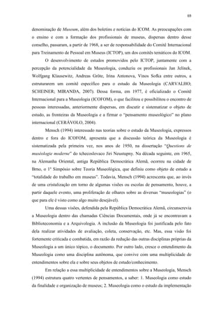 69
denominação de Museum, além dos boletins e notícias do ICOM. As preocupações com
o ensino e com a formação dos profissionais de museus, dispersas dentro desse
conselho, passaram, a partir de 1968, a ser de responsabilidade do Comitê Internacional
para Treinamento de Pessoal em Museus (ICTOP), um dos comitês temáticos do ICOM.
O desenvolvimento de estudos promovidos pelo ICTOP, juntamente com a
percepção da potencialidade da Museologia, conduziu os profissionais Jan Jelínek,
Wolfgang Klausewitz, Andreas Gröte, Irina Antonova, Vinos Sofka entre outros, a
estruturarem um comitê específico para o estudo da Museologia (CARVALHO;
SCHEINER; MIRANDA, 2007). Dessa forma, em 1977, é oficializado o Comitê
Internacional para a Museologia (ICOFOM), o que facilitou e possibilitou o encontro de
pessoas interessadas, anteriormente dispersas, em discutir e sistematizar o objeto de
estudo, as fronteiras da Museologia e a firmar o “pensamento museológico” no plano
internacional (CERÁVOLO, 2004).
Mensch (1994) interessado nas teorias sobre o estudo da Museologia, expressos
dentro e fora do ICOFOM, apresenta que a discussão teórica da Museologia é
sistematizada pela primeira vez, nos anos de 1950, na dissertação “Questions de
muséologie moderne” do tchecoslovaco Jiri Neustupny. Na década seguinte, em 1965,
na Alemanha Oriental, antiga República Democrática Alemã, ocorreu na cidade de
Brno, o 1º Simpósio sobre Teoria Museológica, que definiu como objeto de estudo a
“totalidade do trabalho em museus”. Todavia, Mensch (1994) acrescenta que, ao invés
de uma cristalização em torno de algumas visões ou escolas de pensamento, houve, a
partir daquele evento, uma proliferação de olhares sobre as diversas “museologias” (o
que para ele é visto como algo muito desejável).
Uma dessas visões, defendida pela República Democrática Alemã, circunscrevia
a Museologia dentro das chamadas Ciências Documentais, onde já se encontravam a
Biblioteconomia e a Arquivologia. A inclusão da Museologia foi justificada pelo fato
dela realizar atividades de avaliação, coleta, conservação, etc. Mas, essa visão foi
fortemente criticada e combatida, em razão da redução das outras disciplinas próprias da
Museologia a um único tópico, o documento. Por outro lado, cresce o entendimento da
Museologia como uma disciplina autônoma, que convive com uma multiplicidade de
entendimentos sobre ela e sobre seus objetos de estudo/conhecimento.
Em relação a essa multiplicidade de entendimentos sobre a Museologia, Mensch
(1994) estrutura quatro vertentes de pensamentos, a saber: 1. Museologia como estudo
da finalidade e organização de museus; 2. Museologia como o estudo da implementação
 