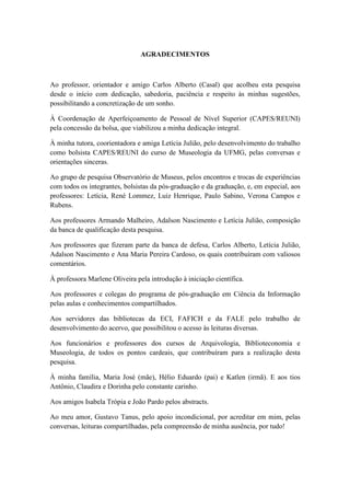 AGRADECIMENTOS
Ao professor, orientador e amigo Carlos Alberto (Casal) que acolheu esta pesquisa
desde o início com dedicação, sabedoria, paciência e respeito às minhas sugestões,
possibilitando a concretização de um sonho.
À Coordenação de Aperfeiçoamento de Pessoal de Nível Superior (CAPES/REUNI)
pela concessão da bolsa, que viabilizou a minha dedicação integral.
À minha tutora, coorientadora e amiga Letícia Julião, pelo desenvolvimento do trabalho
como bolsista CAPES/REUNI do curso de Museologia da UFMG, pelas conversas e
orientações sinceras.
Ao grupo de pesquisa Observatório de Museus, pelos encontros e trocas de experiências
com todos os integrantes, bolsistas da pós-graduação e da graduação, e, em especial, aos
professores: Letícia, René Lommez, Luiz Henrique, Paulo Sabino, Verona Campos e
Rubens.
Aos professores Armando Malheiro, Adalson Nascimento e Letícia Julião, composição
da banca de qualificação desta pesquisa.
Aos professores que fizeram parte da banca de defesa, Carlos Alberto, Letícia Julião,
Adalson Nascimento e Ana Maria Pereira Cardoso, os quais contribuíram com valiosos
comentários.
À professora Marlene Oliveira pela introdução à iniciação científica.
Aos professores e colegas do programa de pós-graduação em Ciência da Informação
pelas aulas e conhecimentos compartilhados.
Aos servidores das bibliotecas da ECI, FAFICH e da FALE pelo trabalho de
desenvolvimento do acervo, que possibilitou o acesso às leituras diversas.
Aos funcionários e professores dos cursos de Arquivologia, Biblioteconomia e
Museologia, de todos os pontos cardeais, que contribuíram para a realização desta
pesquisa.
À minha família, Maria José (mãe), Hélio Eduardo (pai) e Katlen (irmã). E aos tios
Antônio, Claudira e Dorinha pelo constante carinho.
Aos amigos Isabela Trópia e João Pardo pelos abstracts.
Ao meu amor, Gustavo Tanus, pelo apoio incondicional, por acreditar em mim, pelas
conversas, leituras compartilhadas, pela compreensão de minha ausência, por tudo!
 