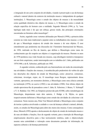 70
e integração de um certo conjunto de atividades, visando à preservação e uso da herança
cultural e natural (dentro do contexto da instituição museu e independente de qualquer
instituição); 3. Museologia como o estudo dos objetos de museus e da musealidade
como qualidade distintiva dos objetos de museu; e, 4. Museologia como o estudo da
relação específica do homem com a realidade. Segundo Mensch (1994, p. 3), “essa
tipologia nada mais é do que um esboço, grosso modo, das principais orientações
encontradas na literatura sobre museologia”.
Assim, seguindo essas vertentes delineadas por Mensch (1994), a primeira delas
consiste na visão mais tradicional e popular entre os trabalhadores dos museus: a visão
de que a Museologia ocupa-se do estudo dos museus e de seus objetos. É esse
entendimento que predomina nas discussões do I Seminário Internacional de Museus,
de 1958, realizado no Rio de Janeiro, que definiu a Museologia como ramo do
conhecimento que diz respeito aos objetos e à organização de museus. Durante os anos
de 1970 perdurou essa visão focada nos museus, cuja abordagem instintiva transparece
em um forte empirismo, sendo interrompida com os trabalhos de I. Jahn, publicados em
1979/1980, e de K. Schreiner, publicado em 1982.
A segunda vertente, conhecida pelo seu funcionalismo em razão da concentração
nas atividades e funções dos museus, é reconhecida pelo predomínio de verbos de ação
nas descrições dos objetos de estudo da Museologia, como: preservar, comunicar,
colecionar, investigar, expor, etc. O museólogo russo Razgon, representante dessa
vertente, apresentou, em momentos distintos, a Museologia como uma ciência centrada
na instituição (1978), no acervo (1982) e nas atividades (1988). Este último objeto de
estudo aproximou-lhe de pensadores como I. Jahn, K. Schreiner, J. Benes, V. Schimpff
e V. S. Bedekar. Em 1983, no Simpósio promovido pelo ICOM, sobre metodologias da
Museologia, despontaram mais dois autores, J. Hodge e K. Myles, os quais
respectivamente definiram a Museologia como estudo das atividades de colecionar e de
comunicar. Neste mesmo ano, Peter Van Mensch defende a Museologia como conjunto
de teorias e prática envolvendo o cuidado e o uso da herança cultural e natural, abrindo,
assim, os estudos da Museologia para além dos muros dos museus. Como consequência
disso, Mensch (1992) aponta o deslocamento do objeto de estudo da instituição museu e
de suas atividades e funções, foco da segunda vertente, para a transição da Museologia
empiricamente descritiva para a fase teoricamente sintética, onde o objeto/coleção
assume uma centralidade e valoração como documento portador de informação, de
aspectos culturais e de herança patrimonial.
 