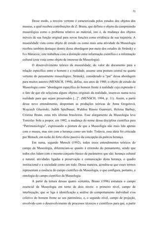 71
Desse modo, a terceira vertente é caracterizada pelos estudos dos objetos dos
museus, a qual recebeu contribuições de Z. Bruna, que definiu o objeto da compreensão
museológica como o problema relativo ao material, isto é, da mudança dos objetos
móveis de sua função original para novas funções como evidência de sua trajetória. A
musealidade vista como objeto de estudo ou como mais uma atividade da Museologia
recebeu também destaque dentro dessa abordagem por meio dos estudos de Stránský e
Ivo Maroevic, este trabalhou com a distinção entre informação científica e a informação
cultural (esta vista como objeto de interesse da Museologia).
O desenvolvimento teórico da musealidade, do valor do documento para a
relação específica entre o homem e a realidade, assume uma postura central na quarta
vertente do pensamento museológico. Stránský, considerado o “pai” dessa abordagem
para muitos autores (MENSCH, 1994), define, nos anos de 1980, o objeto de estudo da
Museologia como “abordagem específica do homem frente à realidade cuja expressão é
o fato de que ele seleciona alguns objetos originais da realidade, insere-os numa nova
realidade para que sejam preservados [...]”. (MENSCH, 1994, p. 11). Assim, a partir
desse novo entendimento, despontam as produções teóricas de Anna Gregorová,
Wojciech Gluzinski, Judith Spielbauer, Waldisa Rússio Guarnieri, Heloisa Barbuy,
Cristina Bruno, estas três últimas brasileiras. Esse alargamento da Museologia leva
Tomislav Sola a propor, em 1982, a mudança do nome dessa disciplina científica para
“Patrimoniologia”, expressando a postura de que a Museologia não mais lida apenas
com o museu, mas sim com a herança como um todo. Todavia, essa ideia foi criticada
por Mensch, em razão do forte efeito passivo da concepção da palavra herança.
Em suma, segundo Mensch (1992), todos esses entendimentos teóricos do
campo da Museologia, diferenciam-se quanto à extensão do pensamento, sendo que
todos eles lidam com o mesmo conjunto básico de parâmetros que são: herança cultural
e natural, atividades ligadas à preservação e comunicação desta herança, o quadro
institucional e a sociedade como um todo. Dessa maneira, acredita-se que esses termos
representam a essência do campo científico da Museologia, o que configura, portanto, a
ontologia do campo científico da Museologia.
A partir da leitura dessas quatro vertentes, Bruno (1996) estrutura o campo
essencial da Museologia em torno de dois níveis: o primeiro nível, campo de
interlocução, que se liga à identificação e análise do comportamento individual e/ou
coletivo do homem frente ao seu patrimônio, e, o segundo nível, campo de projeção,
envolvido com o desenvolvimento de processos técnicos e científicos para que, a partir
 