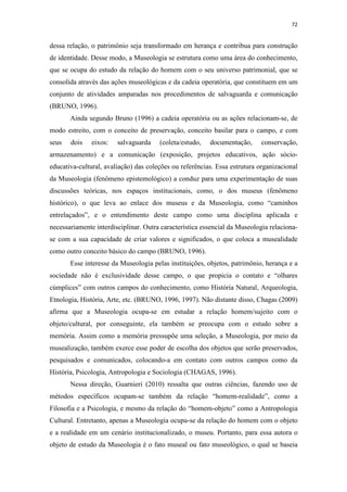 72
dessa relação, o patrimônio seja transformado em herança e contribua para construção
de identidade. Desse modo, a Museologia se estrutura como uma área do conhecimento,
que se ocupa do estudo da relação do homem com o seu universo patrimonial, que se
consolida através das ações museológicas e da cadeia operatória, que constituem em um
conjunto de atividades amparadas nos procedimentos de salvaguarda e comunicação
(BRUNO, 1996).
Ainda segundo Bruno (1996) a cadeia operatória ou as ações relacionam-se, de
modo estreito, com o conceito de preservação, conceito basilar para o campo, e com
seus dois eixos: salvaguarda (coleta/estudo, documentação, conservação,
armazenamento) e a comunicação (exposição, projetos educativos, ação sócio-
educativa-cultural, avaliação) das coleções ou referências. Essa estrutura organizacional
da Museologia (fenômeno epistemológico) a conduz para uma experimentação de suas
discussões teóricas, nos espaços institucionais, como, o dos museus (fenômeno
histórico), o que leva ao enlace dos museus e da Museologia, como “caminhos
entrelaçados”, e o entendimento deste campo como uma disciplina aplicada e
necessariamente interdisciplinar. Outra característica essencial da Museologia relaciona-
se com a sua capacidade de criar valores e significados, o que coloca a musealidade
como outro conceito básico do campo (BRUNO, 1996).
Esse interesse da Museologia pelas instituições, objetos, patrimônio, herança e a
sociedade não é exclusividade desse campo, o que propicia o contato e “olhares
cúmplices” com outros campos do conhecimento, como História Natural, Arqueologia,
Etnologia, História, Arte, etc. (BRUNO, 1996, 1997). Não distante disso, Chagas (2009)
afirma que a Museologia ocupa-se em estudar a relação homem/sujeito com o
objeto/cultural, por conseguinte, ela também se preocupa com o estudo sobre a
memória. Assim como a memória pressupõe uma seleção, a Museologia, por meio da
musealização, também exerce esse poder de escolha dos objetos que serão preservados,
pesquisados e comunicados, colocando-a em contato com outros campos como da
História, Psicologia, Antropologia e Sociologia (CHAGAS, 1996).
Nessa direção, Guarnieri (2010) ressalta que outras ciências, fazendo uso de
métodos específicos ocupam-se também da relação “homem-realidade”, como a
Filosofia e a Psicologia, e mesmo da relação do “homem-objeto” como a Antropologia
Cultural. Entretanto, apenas a Museologia ocupa-se da relação do homem com o objeto
e a realidade em um cenário institucionalizado, o museu. Portanto, para essa autora o
objeto de estudo da Museologia é o fato museal ou fato museológico, o qual se baseia
 