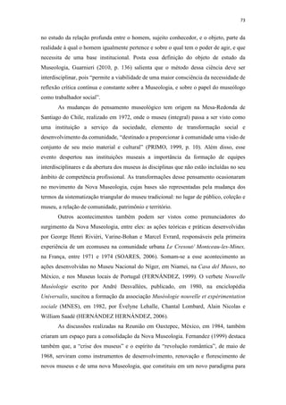 73
no estudo da relação profunda entre o homem, sujeito conhecedor, e o objeto, parte da
realidade à qual o homem igualmente pertence e sobre o qual tem o poder de agir, e que
necessita de uma base institucional. Posta essa definição do objeto de estudo da
Museologia, Guarnieri (2010, p. 136) salienta que o método dessa ciência deve ser
interdisciplinar, pois “permite a viabilidade de uma maior consciência da necessidade de
reflexão crítica contínua e constante sobre a Museologia, e sobre o papel do museólogo
como trabalhador social”.
As mudanças do pensamento museológico tem origem na Mesa-Redonda de
Santiago do Chile, realizado em 1972, onde o museu (integral) passa a ser visto como
uma instituição a serviço da sociedade, elemento de transformação social e
desenvolvimento da comunidade, “destinado a proporcionar à comunidade uma visão de
conjunto de seu meio material e cultural” (PRIMO, 1999, p. 10). Além disso, esse
evento despertou nas instituições museais a importância da formação de equipes
interdisciplinares e da abertura dos museus às disciplinas que não estão incluídas no seu
âmbito de competência profissional. As transformações desse pensamento ocasionaram
no movimento da Nova Museologia, cujas bases são representadas pela mudança dos
termos da sistematização triangular do museu tradicional: no lugar de público, coleção e
museu, a relação de comunidade, patrimônio e território.
Outros acontecimentos também podem ser vistos como prenunciadores do
surgimento da Nova Museologia, entre eles: as ações teóricas e práticas desenvolvidas
por George Henri Rivièri, Varine-Bohan e Marcel Evrard, responsáveis pela primeira
experiência de um ecomuseu na comunidade urbana Le Cresout/ Montceau-les-Mines,
na França, entre 1971 e 1974 (SOARES, 2006). Somam-se a esse acontecimento as
ações desenvolvidas no Museu Nacional do Níger, em Niamei, na Casa del Museo, no
México, e nos Museus locais de Portugal (FERNÁNDEZ, 1999). O verbete Nouvelle
Muséologie escrito por André Desvallées, publicado, em 1980, na enciclopédia
Universalis, suscitou a formação da associação Muséologie nouvelle et expérimentation
sociale (MNES), em 1982, por Évelyne Lehalle, Chantal Lombard, Alain Nicolas e
William Saadé (HERNÁNDEZ HERNÁNDEZ, 2006).
As discussões realizadas na Reunião em Oaxtepec, México, em 1984, também
criaram um espaço para a consolidação da Nova Museologia. Fernandez (1999) destaca
também que, a “crise dos museus” e o espírito da “revolução romântica”, de maio de
1968, serviram como instrumentos de desenvolvimento, renovação e florescimento de
novos museus e de uma nova Museologia, que constituiu em um novo paradigma para
 