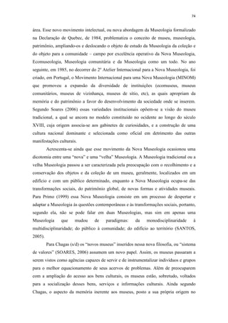 74
área. Esse novo movimento intelectual, ou nova abordagem da Museologia formalizado
na Declaração de Quebec, de 1984, problematiza o conceito de museu, museologia,
patrimônio, ampliando-os e deslocando o objeto de estudo da Museologia da coleção e
do objeto para a comunidade – campo por excelência operativo da Nova Museologia,
Ecomuseologia, Museologia comunitária e da Museologia como um todo. No ano
seguinte, em 1985, no decorrer do 2º Atelier Internacional para a Nova Museologia, foi
criado, em Portugal, o Movimento Internacional para uma Nova Museologia (MINOM)
que promoveu a expansão da diversidade de instituições (ecomuseus, museus
comunitários, museus de vizinhança, museus de sítio, etc), as quais apropriam da
memória e do patrimônio a favor do desenvolvimento da sociedade onde se inserem.
Segundo Soares (2006) essas variedades institucionais opõem-se a visão do museu
tradicional, a qual se ancora no modelo constituído no ocidente ao longo do século
XVIII, cuja origem associa-se aos gabinetes de curiosidades, e a construção de uma
cultura nacional dominante e selecionada como oficial em detrimento das outras
manifestações culturais.
Acrescenta-se ainda que esse movimento da Nova Museologia ocasionou uma
dicotomia entre uma “nova” e uma “velha” Museologia. A Museologia tradicional ou a
velha Museologia passou a ser caracterizada pela preocupação com o recolhimento e a
conservação dos objetos e da coleção de um museu, geralmente, localizados em um
edifício e com um público determinado, enquanto a Nova Museologia ocupa-se das
transformações sociais, do patrimônio global, de novas formas e atividades museais.
Para Primo (1999) essa Nova Museologia consiste em um processo de despertar e
adaptar a Museologia às questões contemporâneas e às transformações sociais, portanto,
segundo ela, não se pode falar em duas Museologias, mas sim em apenas uma
Museologia que mudou de paradigmas: da monodisciplinaridade à
multidisciplinaridade; do público à comunidade; do edifício ao território (SANTOS,
2005).
Para Chagas (s/d) os “novos museus” inseridos nessa nova filosofia, ou “sistema
de valores” (SOARES, 2006) assumem um novo papel. Assim, os museus passaram a
serem vistos como agências capazes de servir e de instrumentalizar indivíduos e grupos
para o melhor equacionamento de seus acervos de problemas. Além de preocuparem
com a ampliação do acesso aos bens culturais, os museus estão, sobretudo, voltados
para a socialização desses bens, serviços e informações culturais. Ainda segundo
Chagas, o aspecto da memória inerente aos museus, posto a sua própria origem no
 