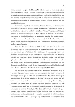 75
templo das musas, as quais são filhas de Mnemósine (deusa da memória) com Zeus
(deus do poder e dos homens), deslocam a centralidade da memória voltada para o culto
ao passado, e representado pelos museus tradicionais, celebrativos, enciclopédicos, para
uma memória projetada para o futuro, colocando os novos museus e territórios como
instrumentos de mudanças e desenvolvimento sociais e culturais inseridos em uma
sociedade democrática.
Outro evento importante para o desenvolvimento do campo da Museologia nos
países desenvolvidos e em desenvolvimento foi a Reunião “A missão dos museus na
América Latina hoje: novos desafios”, realizado em Caracas/Venezuela, em 1992, que
ratificou as discussões realizadas na Mesa-redonda de Santiago, e reafirmou a
importância da interdisciplinaridade, da Museologia social e dos museus frente à
sociedade e suas transformações. Além disso, a partir da Declaração de Caracas os
museus tiveram evidenciadas suas relações com a comunicação, patrimônio, liderança,
gestão e recursos humanos.
Para além dos museus, Scheiner (2008, p. 38) dentro dos estudos das novas
abordagens, amplia os estudos museológicos ao propor a Museologia como um campo
do conhecimento que se “afasta da ideia e da imagem do museu-espaço-objeto, para
entender o museu para além de seus limites físicos e o patrimônio nas suas dimensões
materiais ou imateriais”. Assim, o estudo do fenômeno museu e das diferentes
aplicações à realidade confere a esse campo diversos olhares sobre as visões de mundo e
dos grupos sociais, o que tem conduzido o desenvolvimento de estudos sob uma
abordagem transdisciplinar a partir de contribuições da Sociologia, História, Geografia
física e humana, Arte, Filosofia e Estudos Culturais (SCHEINER, 2009).
Ao lado dessas abordagens como a da Nova Museologia, Museologia Social ou
Sociomuseologia, encontra-se ainda, mais recentemente, uma área denominada de
Museologia Crítica, que se volta para o questionamento das práticas museológicas
desempenhadas à luz dessas abordagens. Lorente Lorente (2006) aponta que tais
práticas tem se concentrado nos ecomuseus ou museus de etnografia e história, em
detrimento de outros tipos de museus que têm florescido como os de Arte
Contemporânea, os quais têm em comum um espaço na cena das novas tendências de
pensamento no campo da Museologia. Além disso, a Museologia crítica aponta que o
adjetivo “nova” daquela abordagem encontra-se defasado, tendo em vista que seu
nascimento está localizado há cerca de 30 anos, isto é, na década de 1970. Considera-se
que os entendimentos sobre a Museologia, seja ela tradicional, nova ou crítica, e dos
 