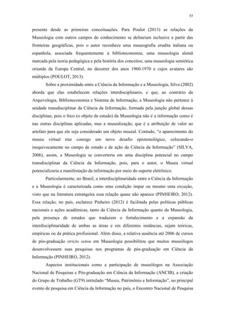 77
presente desde as primeiras conceituações. Para Poulot (2013) as relações da
Museologia com outros campos do conhecimento se delineiam inclusive a partir das
fronteiras geográficas, pois o autor reconhece uma museografia erudita italiana ou
espanhola, associada frequentemente à biblioteconomia; uma museologia alemã
marcada pela teoria pedagógica e pela história dos conceitos; uma museologia semiótica
oriunda da Europa Central, no decorrer dos anos 1960-1970 e cujos avatares são
múltiplos (POULOT, 2013).
Sobre a proximidade entre a Ciência da Informação e a Museologia, Silva (2002)
aborda que elas estabelecem relações interdisciplinares, e que, ao contrário da
Arquivologia, Biblioteconomia e Sistema de Informação, a Museologia não pertence à
unidade transdisciplinar da Ciência da Informação, formada pela junção global dessas
disciplinas, pois o foco (o objeto de estudo) da Museologia não é a informação como é
nas outras disciplinas aplicadas, mas a musealização, que é a atribuição de valor ao
artefato para que ele seja considerado um objeto museal. Contudo, “o aparecimento do
museu virtual traz consigo um novo desafio epistemológico, colocando-o
inequivocamente no campo de estudo e de ação da Ciência da Informação” (SILVA,
2006), assim, a Museologia se converteria em uma disciplina potencial no campo
transdisciplinar da Ciência da Informação, pois, para o autor, o Museu virtual
potencializaria a manifestação da informação por meio do suporte eletrônico.
Particularmente, no Brasil, a interdisciplinaridade entre a Ciência da Informação
e a Museologia é caracterizada como uma condição ímpar ou mesmo uma exceção,
visto que na literatura estrangeira essa relação quase não aparece (PINHEIRO, 2012).
Essa relação, no país, esclarece Pinheiro (2012) é facilitada pelas políticas públicas
nacionais e ações acadêmicas, tanto da Ciência da Informação quanto da Museologia,
pela presença de estudos que traduzem o fortalecimento e a expansão da
interdisciplinaridade de ambas as áreas e em diferentes instâncias, sejam teóricas,
empíricas ou da prática profissional. Além disso, a relativa ausência até 2006 de cursos
de pós-graduação stricto sensu em Museologia possibilitou que muitos museólogos
desenvolvessem suas pesquisas nos programas de pós-graduação em Ciência da
Informação (PINHEIRO, 2012).
Aspectos institucionais como a participação de museólogos na Associação
Nacional de Pesquisas e Pós-graduação em Ciência da Informação (ANCIB), a criação
do Grupo de Trabalho (GT9) intitulado “Museu, Patrimônio e Informação”, no principal
evento de pesquisa em Ciência da Informação no país, o Encontro Nacional de Pesquisa
 