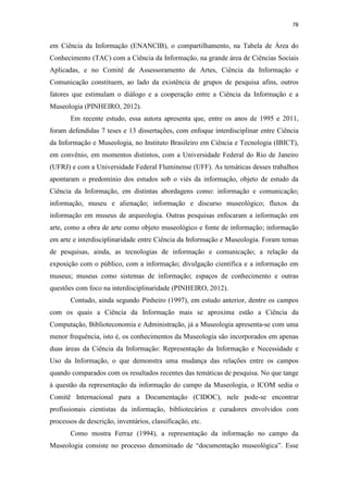 78
em Ciência da Informação (ENANCIB), o compartilhamento, na Tabela de Área do
Conhecimento (TAC) com a Ciência da Informação, na grande área de Ciências Sociais
Aplicadas, e no Comitê de Assessoramento de Artes, Ciência da Informação e
Comunicação constituem, ao lado da existência de grupos de pesquisa afins, outros
fatores que estimulam o diálogo e a cooperação entre a Ciência da Informação e a
Museologia (PINHEIRO, 2012).
Em recente estudo, essa autora apresenta que, entre os anos de 1995 e 2011,
foram defendidas 7 teses e 13 dissertações, com enfoque interdisciplinar entre Ciência
da Informação e Museologia, no Instituto Brasileiro em Ciência e Tecnologia (IBICT),
em convênio, em momentos distintos, com a Universidade Federal do Rio de Janeiro
(UFRJ) e com a Universidade Federal Fluminense (UFF). As temáticas desses trabalhos
apontaram o predomínio dos estudos sob o viés da informação, objeto de estudo da
Ciência da Informação, em distintas abordagens como: informação e comunicação;
informação, museu e alienação; informação e discurso museológico; fluxos da
informação em museus de arqueologia. Outras pesquisas enfocaram a informação em
arte, como a obra de arte como objeto museológico e fonte de informação; informação
em arte e interdisciplinaridade entre Ciência da Informação e Museologia. Foram temas
de pesquisas, ainda, as tecnologias de informação e comunicação; a relação da
exposição com o público, com a informação; divulgação científica e a informação em
museus; museus como sistemas de informação; espaços de conhecimento e outras
questões com foco na interdisciplinaridade (PINHEIRO, 2012).
Contudo, ainda segundo Pinheiro (1997), em estudo anterior, dentre os campos
com os quais a Ciência da Informação mais se aproxima estão a Ciência da
Computação, Biblioteconomia e Administração, já a Museologia apresenta-se com uma
menor frequência, isto é, os conhecimentos da Museologia são incorporados em apenas
duas áreas da Ciência da Informação: Representação da Informação e Necessidade e
Uso da Informação, o que demonstra uma mudança das relações entre os campos
quando comparados com os resultados recentes das temáticas de pesquisa. No que tange
à questão da representação da informação do campo da Museologia, o ICOM sedia o
Comitê Internacional para a Documentação (CIDOC), nele pode-se encontrar
profissionais cientistas da informação, bibliotecários e curadores envolvidos com
processos de descrição, inventários, classificação, etc.
Como mostra Ferraz (1994), a representação da informação no campo da
Museologia consiste no processo denominado de “documentação museológica”. Esse
 