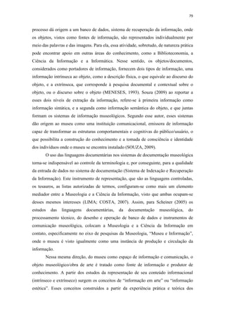 79
processo dá origem a um banco de dados, sistema de recuperação da informação, onde
os objetos, vistos como fontes de informação, são representados individualmente por
meio das palavras e das imagens. Para ela, essa atividade, sobretudo, de natureza prática
pode encontrar apoio em outras áreas do conhecimento, como a Biblioteconomia, a
Ciência da Informação e a Informática. Nesse sentido, os objetos/documentos,
considerados como portadores de informação, fornecem dois tipos de informação, uma
informação intrínseca ao objeto, como a descrição física, o que equivale ao discurso do
objeto, e a extrínseca, que corresponde à pesquisa documental e contextual sobre o
objeto, ou o discurso sobre o objeto (MENESES, 1993). Souza (2009) ao reportar a
esses dois níveis de extração da informação, refere-se à primeira informação como
informação sintática, e a segunda como informação semântica do objeto, e que juntas
formam os sistemas de informação museológicos. Segundo esse autor, esses sistemas
dão origem ao museu como uma instituição comunicacional, emissora de informação
capaz de transformar as estruturas comportamentais e cognitivas do público/usuário, o
que possibilita a construção do conhecimento e a tomada de consciência e identidade
dos indivíduos onde o museu se encontra instalado (SOUZA, 2009).
O uso das linguagens documentárias nos sistemas de documentação museológica
torna-se indispensável ao controle da terminologia e, por conseguinte, para a qualidade
da entrada de dados no sistema de documentação (Sistema de Indexação e Recuperação
da Informação). Este instrumento de representação, que são as linguagens controladas,
os tesauros, as listas autorizadas de termos, configuram-se como mais um elemento
mediador entre a Museologia e a Ciência da Informação, visto que ambas ocupam-se
desses mesmos interesses (LIMA; COSTA, 2007). Assim, para Scheiner (2005) os
estudos das linguagens documentárias, da documentação museológica, do
processamento técnico, do desenho e operação de banco de dados e instrumentos de
comunicação museológica, colocam a Museologia e a Ciência da Informação em
contato, especificamente no eixo de pesquisas da Museologia, “Museu e Informação”,
onde o museu é visto igualmente como uma instância de produção e circulação da
informação.
Nessa mesma direção, do museu como espaço de informação e comunicação, o
objeto museológico/obra de arte é tratado como fonte de informação e produtor de
conhecimento. A partir dos estudos da representação de seu conteúdo informacional
(intrínseco e extrínseco) surgem os conceitos de “informação em arte” ou “informação
estética”. Esses conceitos construídos a partir da experiência prática e teórica dos
 