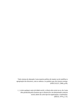 Todo sistema de educação é uma maneira política de manter ou de modificar a
apropriação dos discursos, com os saberes e os poderes que eles trazem consigo.
(FOUCAULT, 2004, p.44).
(...) como qualquer outra atividade social, a ciência não existe no ar, ela é uma
obra produzida pelos homens que se desenvolve em determinado contexto
social, dentro de certo tipo de organizações e instituições.
(DEUS, 1979, p. 15).
 