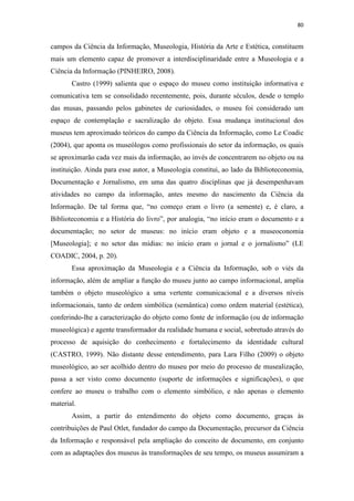80
campos da Ciência da Informação, Museologia, História da Arte e Estética, constituem
mais um elemento capaz de promover a interdisciplinaridade entre a Museologia e a
Ciência da Informação (PINHEIRO, 2008).
Castro (1999) salienta que o espaço do museu como instituição informativa e
comunicativa tem se consolidado recentemente, pois, durante séculos, desde o templo
das musas, passando pelos gabinetes de curiosidades, o museu foi considerado um
espaço de contemplação e sacralização do objeto. Essa mudança institucional dos
museus tem aproximado teóricos do campo da Ciência da Informação, como Le Coadic
(2004), que aponta os museólogos como profissionais do setor da informação, os quais
se aproximarão cada vez mais da informação, ao invés de concentrarem no objeto ou na
instituição. Ainda para esse autor, a Museologia constitui, ao lado da Biblioteconomia,
Documentação e Jornalismo, em uma das quatro disciplinas que já desempenhavam
atividades no campo da informação, antes mesmo do nascimento da Ciência da
Informação. De tal forma que, “no começo eram o livro (a semente) e, é claro, a
Biblioteconomia e a História do livro”, por analogia, “no início eram o documento e a
documentação; no setor de museus: no início eram objeto e a museoconomia
[Museologia]; e no setor das mídias: no início eram o jornal e o jornalismo” (LE
COADIC, 2004, p. 20).
Essa aproximação da Museologia e a Ciência da Informação, sob o viés da
informação, além de ampliar a função do museu junto ao campo informacional, amplia
também o objeto museológico a uma vertente comunicacional e a diversos níveis
informacionais, tanto de ordem simbólica (semântica) como ordem material (estética),
conferindo-lhe a caracterização do objeto como fonte de informação (ou de informação
museológica) e agente transformador da realidade humana e social, sobretudo através do
processo de aquisição do conhecimento e fortalecimento da identidade cultural
(CASTRO, 1999). Não distante desse entendimento, para Lara Filho (2009) o objeto
museológico, ao ser acolhido dentro do museu por meio do processo de musealização,
passa a ser visto como documento (suporte de informações e significações), o que
confere ao museu o trabalho com o elemento simbólico, e não apenas o elemento
material.
Assim, a partir do entendimento do objeto como documento, graças às
contribuições de Paul Otlet, fundador do campo da Documentação, precursor da Ciência
da Informação e responsável pela ampliação do conceito de documento, em conjunto
com as adaptações dos museus às transformações de seu tempo, os museus assumiram a
 