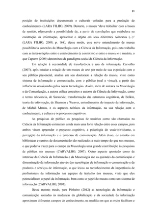 81
posição de instituições documentais e culturais voltadas para a produção de
conhecimentos (LARA FILHO, 2009). Destarte, o museu “deve trabalhar com a busca
de sentido, oferecendo a possibilidade de, a partir de correlações que estabelece na
construção da informação, apresentar o objeto em seus diferentes contextos (...)”
(LARA FILHO, 2009, p. 168), desse modo, esse novo entendimento de museu
possibilitaria conexões da Museologia com a Ciência da Informação, pois esta trabalha
com as inter-relações entre o conhecimento (e contextos) e entre o museu e o usuário, o
que Capurro (2009) denominou de paradigma social da Ciência da Informação.
Em relação à necessidade de transferência e uso da informação, Carvalho
(2007), após estudar a relação de um museu de arte por meio de sua exposição com o
seu público presencial, analisa em seu doutorado a relação do museu, visto como
sistema de informação e comunicação, com o público (real e virtual), a partir das
influências ocasionadas pelas novas tecnologias. Assim, além de autores da Museologia
e da Comunicação, a autora utiliza conceitos e autores da Ciência da Informação, como
o termo relevância, de Saracevic, transformação das estruturas cognitivas, de Belkin,
teoria da informação, de Shannon e Weaver, entendimentos do impacto da informação,
de Michel Menou, e os aspectos teóricos da informação, na sua relação com o
conhecimento, a cultura e os processos cognitivos.
As pesquisas de público ou pesquisas de usuários como são chamadas na
Ciência da Informação estimulam ainda mais uma forte relação entre esses campos, pois
ambos visam apreender o processo cognitivo, a psicologia do usuário/visitante, a
percepção da informação e o processo de comunicação. Além disso, os estudos em
bibliotecas e centros de documentação são realizados a mais tempo do que nos museus,
o que poderia trazer para o campo da Museologia uma grande contribuição às pesquisas
de público nos museus (CARVALHO, 2007). Outro aspecto apontado como de
interesse da Ciência da Informação e da Museologia são as questões da comunicação e
disseminação da informação através das tecnologias de informação e comunicação e de
produtos e serviços de informação, o que levou ao reconhecimento da importância de
profissionais da informação nas equipes de trabalho dos museus, visto que eles
potencializam o papel da informação, bem como o papel do museu como um sistema de
informação (CARVALHO, 2007).
Desse mesmo modo, para Pinheiro (2012) as tecnologias da informação e
comunicação somadas às mudanças da globalização e da sociedade da informação
aproximam diferentes campos do conhecimento, na medida em que as redes facilitam e
 