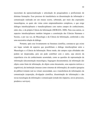 82
necessitam da operacionalização e articulação de pesquisadores e profissionais de
distintas formações. Esse processo de transferência ou disseminação da informação e
comunicação realizada em um museu ocorre, sobretudo, por meio das exposições
museológicas, as quais são vistas como empreendimentos complexos, o que exige
diálogos interdisciplinares e transdisciplinares com outros campos do conhecimento,
entre eles, o da própria Ciência da Informação (MORAES, 2008). Para essa autora, os
aspectos interdisciplinares também integram a constituição das Ciências Humanas e
Sociais, e por sua vez, da Museologia e da Ciência da Informação, conferindo a elas
uma necessária relação de diálogo.
Portanto, após esse levantamento na literatura científica, constata-se que existe
um leque variado de aspectos que possibilitam o diálogo interdisciplinar entre a
Museologia e a Ciência da Informação. Desse modo, são campos cujas afinidades não
podem ser desprezadas, pois um pode contribuir com o outro, seja através da
experiência e/ou do conhecimento acumulado, como as questões de representação da
informação (documentação museológica, linguagem documentária); da informação (do
objeto como fonte de informação, do objeto como documento, seus aspectos teóricos e
cognitivos); da instituição (museus como sistemas de informação); do usuário (pesquisa
de público/visitante real ou virtual, necessidade, uso e transferência de informação); da
comunicação (exposição, divulgação científica, disseminação da informação) e das
novas tecnologias da informação e comunicação (estudo dos impactos, novos processos,
produtos e serviços).
 
