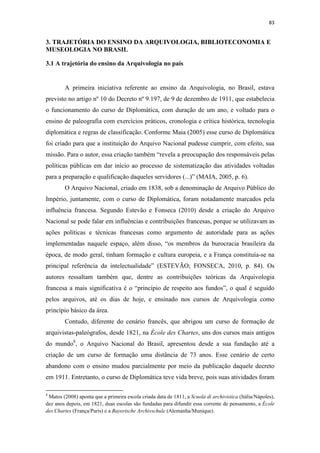 83
3. TRAJETÓRIA DO ENSINO DA ARQUIVOLOGIA, BIBLIOTECONOMIA E
MUSEOLOGIA NO BRASIL
3.1 A trajetória do ensino da Arquivologia no país
A primeira iniciativa referente ao ensino da Arquivologia, no Brasil, estava
previsto no artigo nº 10 do Decreto nº 9.197, de 9 de dezembro de 1911, que estabelecia
o funcionamento do curso de Diplomática, com duração de um ano, e voltado para o
ensino de paleografia com exercícios práticos, cronologia e crítica histórica, tecnologia
diplomática e regras de classificação. Conforme Maia (2005) esse curso de Diplomática
foi criado para que a instituição do Arquivo Nacional pudesse cumprir, com efeito, sua
missão. Para o autor, essa criação também “revela a preocupação dos responsáveis pelas
políticas públicas em dar início ao processo de sistematização das atividades voltadas
para a preparação e qualificação daqueles servidores (...)” (MAIA, 2005, p. 6).
O Arquivo Nacional, criado em 1838, sob a denominação de Arquivo Público do
Império, juntamente, com o curso de Diplomática, foram notadamente marcados pela
influência francesa. Segundo Estevão e Fonseca (2010) desde a criação do Arquivo
Nacional se pode falar em influências e contribuições francesas, porque se utilizavam as
ações políticas e técnicas francesas como argumento de autoridade para as ações
implementadas naquele espaço, além disso, “os membros da burocracia brasileira da
época, de modo geral, tinham formação e cultura europeia, e a França constituía-se na
principal referência da intelectualidade” (ESTEVÃO; FONSECA, 2010, p. 84). Os
autores ressaltam também que, dentre as contribuições teóricas da Arquivologia
francesa a mais significativa é o “princípio de respeito aos fundos”, o qual é seguido
pelos arquivos, até os dias de hoje, e ensinado nos cursos de Arquivologia como
princípio básico da área.
Contudo, diferente do cenário francês, que abrigou um curso de formação de
arquivistas-paleógrafos, desde 1821, na Ècole des Chartes, uns dos cursos mais antigos
do mundo8
, o Arquivo Nacional do Brasil, apresentou desde a sua fundação até a
criação de um curso de formação uma distância de 73 anos. Esse cenário de certo
abandono com o ensino mudou parcialmente por meio da publicação daquele decreto
em 1911. Entretanto, o curso de Diplomática teve vida breve, pois suas atividades foram
8
Matos (2008) aponta que a primeira escola criada data de 1811, a Scuola di archivistica (Itália/Nápoles),
dez anos depois, em 1821, duas escolas são fundadas para difundir essa corrente de pensamento, a Ècole
des Chartes (França/Paris) e a Bayerische Archivschule (Alemanha/Munique).
 