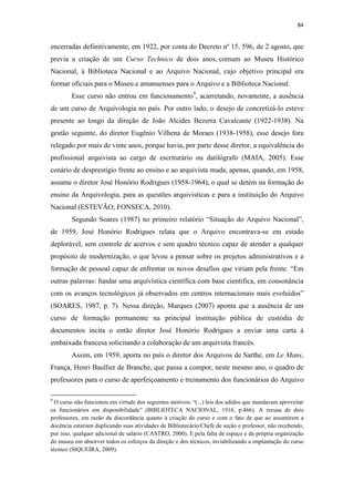 84
encerradas definitivamente, em 1922, por conta do Decreto nº 15. 596, de 2 agosto, que
previa a criação de um Curso Technico de dois anos, comum ao Museu Histórico
Nacional, à Biblioteca Nacional e ao Arquivo Nacional, cujo objetivo principal era
formar oficiais para o Museu e amanuenses para o Arquivo e a Biblioteca Nacional.
Esse curso não entrou em funcionamento9
, acarretando, novamente, a ausência
de um curso de Arquivologia no país. Por outro lado, o desejo de concretizá-lo esteve
presente ao longo da direção de João Alcides Bezerra Cavalcante (1922-1938). Na
gestão seguinte, do diretor Eugênio Vilhena de Moraes (1938-1958), esse desejo fora
relegado por mais de vinte anos, porque havia, por parte desse diretor, a equivalência do
profissional arquivista ao cargo de escriturário ou datilógrafo (MAIA, 2005). Esse
cenário de desprestígio frente ao ensino e ao arquivista muda, apenas, quando, em 1958,
assume o diretor José Honório Rodrigues (1958-1964), o qual se detém na formação do
ensino da Arquivologia, para as questões arquivísticas e para a instituição do Arquivo
Nacional (ESTEVÃO; FONSECA, 2010).
Segundo Soares (1987) no primeiro relatório “Situação do Arquivo Nacional”,
de 1959, José Honório Rodrigues relata que o Arquivo encontrava-se em estado
deplorável, sem controle de acervos e sem quadro técnico capaz de atender a qualquer
propósito de modernização, o que levou a pensar sobre os projetos administrativos e a
formação de pessoal capaz de enfrentar os novos desafios que viriam pela frente. “Em
outras palavras: fundar uma arquivística científica com base científica, em consonância
com os avanços tecnológicos já observados em centros internacionais mais evoluídos”
(SOARES, 1987, p. 7). Nessa direção, Marques (2007) aponta que a ausência de um
curso de formação permanente na principal instituição pública de custódia de
documentos incita o então diretor José Honório Rodrigues a enviar uma carta à
embaixada francesa solicitando a colaboração de um arquivista francês.
Assim, em 1959, aporta no país o diretor dos Arquivos de Sarthe, em Le Mans,
França, Henri Baullier de Branche, que passa a compor, neste mesmo ano, o quadro de
professores para o curso de aperfeiçoamento e treinamento dos funcionários do Arquivo
9
O curso não funcionou em virtude dos seguintes motivos: “(...) leis dos adidos que mandavam aproveitar
os funcionários em disponibilidade” (BIBLIOTECA NACIONAL, 1916, p.466). A recusa de dois
professores, em razão da discordância quanto à criação do curso e com o fato de que ao assumirem a
docência estariam duplicando suas atividades de Bibliotecário/Chefe de seção e professor, não recebendo,
por isso, qualquer adicional de salário (CASTRO, 2000). E pela falta de espaço e da própria organização
do museu em absorver todos os esforços da direção e dos técnicos, inviabilizando a implantação do curso
técnico (SIQUEIRA, 2009).
 