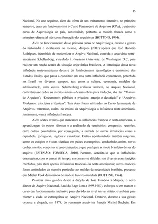 85
Nacional. No ano seguinte, além da oferta de um treinamento intensivo, no primeiro
semestre, entra em funcionamento o Curso Permanente de Arquivos (CPA), o primeiro
curso de Arquivologia do país, constituindo, portanto, o modelo francês como o
primeiro referencial teórico na formação dos arquivistas (BOTTINO, 1994).
Além do funcionamento desse primeiro curso de Arquivologia, durante a gestão
do historiador e idealizador do mesmo, Marques (2007) aponta que José Honório
Rodrigues, incumbido de modernizar o Arquivo Nacional, convida o arquivista norte-
americano Schellenberg, vinculado à American University, de Washington D.C, para
realizar um estudo acerca da situação arquivística brasileira. A introdução dessa nova
influência norte-americana decorre do fortalecimento tecnológico e econômico dos
Estados Unidos, que passa a constituir em uma outra influência concorrente, percebida
no Brasil em diversos campos, tais como a cultura, economia, modelos de
administração, entre outros. Schellenberg realizou também, no Arquivo Nacional,
conferências e cedeu os direitos autorais de suas obras para tradução, são elas: “Manual
de Arquivos”; “Documentos públicos e privados: arranjo e descrição” e “Arquivos
Modernos: princípios e técnicas”. Tais obras foram utilizadas no Curso Permanente de
Arquivos, marcando, assim, no ensino da Arquivologia a influência norte-americana,
juntamente, com a influência francesa.
Além destes eventos que marcaram as influências francesa e norte-americana, a
aprendizagem de outros idiomas e a realização de seminários, congressos, reuniões,
entre outros, possibilitou, por conseguinte, a entrada de outras influências como a
espanhola, portuguesa, inglesa e canadense. Outras oportunidades também surgiram,
como os estágios e visitas técnicas em países estrangeiros, conduzindo, assim, novos
conhecimentos, conceitos e procedimentos, o que configura o modo brasileiro de ser do
arquivo (ESTEVÃO; FONSECA, 2010). Portanto, acredita-se que as influências
estrangeiras, com o passar do tempo, encontram-se diluídas nas diversas contribuições
recebidas, para além apenas influências francesas ou norte-americanas; outros modelos
foram assimilados de maneira particular aos moldes da necessidade brasileira, processo
que Michel Cook denominou de modelo terceiro-mundista (BOTTINO, 1994).
Passadas duas gestões desde a direção de José Honório Rodrigues, o novo
diretor do Arquivo Nacional, Raul do Rego Lima (1969-1980), esforçou-se em manter o
curso em funcionamento, inclusive para elevá-lo ao nível universitário, e também para
manter a vinda de estrangeiros ao Arquivo Nacional. Destarte, durante a sua gestão
ocorreu a chegada, em 1978, do renomado arquivista francês Michel Duchein. Em
 