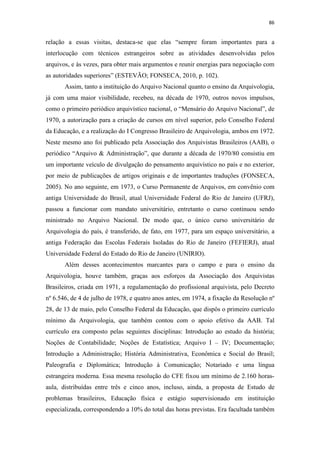 86
relação a essas visitas, destaca-se que elas “sempre foram importantes para a
interlocução com técnicos estrangeiros sobre as atividades desenvolvidas pelos
arquivos, e às vezes, para obter mais argumentos e reunir energias para negociação com
as autoridades superiores” (ESTEVÃO; FONSECA, 2010, p. 102).
Assim, tanto a instituição do Arquivo Nacional quanto o ensino da Arquivologia,
já com uma maior visibilidade, recebeu, na década de 1970, outros novos impulsos,
como o primeiro periódico arquivístico nacional, o “Mensário do Arquivo Nacional”, de
1970, a autorização para a criação de cursos em nível superior, pelo Conselho Federal
da Educação, e a realização do I Congresso Brasileiro de Arquivologia, ambos em 1972.
Neste mesmo ano foi publicado pela Associação dos Arquivistas Brasileiros (AAB), o
periódico “Arquivo & Administração”, que durante a década de 1970/80 consistiu em
um importante veículo de divulgação do pensamento arquivístico no país e no exterior,
por meio de publicações de artigos originais e de importantes traduções (FONSECA,
2005). No ano seguinte, em 1973, o Curso Permanente de Arquivos, em convênio com
antiga Universidade do Brasil, atual Universidade Federal do Rio de Janeiro (UFRJ),
passou a funcionar com mandato universitário, entretanto o curso continuou sendo
ministrado no Arquivo Nacional. De modo que, o único curso universitário de
Arquivologia do país, é transferido, de fato, em 1977, para um espaço universitário, a
antiga Federação das Escolas Federais Isoladas do Rio de Janeiro (FEFIERJ), atual
Universidade Federal do Estado do Rio de Janeiro (UNIRIO).
Além desses acontecimentos marcantes para o campo e para o ensino da
Arquivologia, houve também, graças aos esforços da Associação dos Arquivistas
Brasileiros, criada em 1971, a regulamentação do profissional arquivista, pelo Decreto
nº 6.546, de 4 de julho de 1978, e quatro anos antes, em 1974, a fixação da Resolução nº
28, de 13 de maio, pelo Conselho Federal da Educação, que dispôs o primeiro currículo
mínimo da Arquivologia, que também contou com o apoio efetivo da AAB. Tal
currículo era composto pelas seguintes disciplinas: Introdução ao estudo da história;
Noções de Contabilidade; Noções de Estatística; Arquivo I – IV; Documentação;
Introdução a Administração; História Administrativa, Econômica e Social do Brasil;
Paleografia e Diplomática; Introdução à Comunicação; Notariado e uma língua
estrangeira moderna. Essa mesma resolução do CFE fixou um mínimo de 2.160 horas-
aula, distribuídas entre três e cinco anos, incluso, ainda, a proposta de Estudo de
problemas brasileiros, Educação física e estágio supervisionado em instituição
especializada, correspondendo a 10% do total das horas previstas. Era facultada também
 