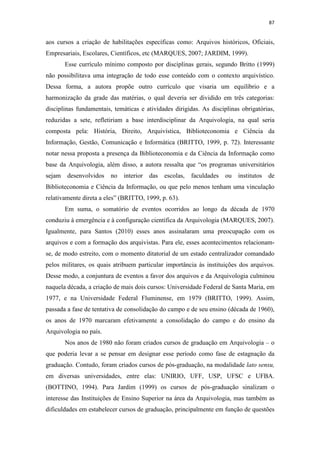 87
aos cursos a criação de habilitações específicas como: Arquivos históricos, Oficiais,
Empresariais, Escolares, Científicos, etc (MARQUES, 2007; JARDIM, 1999).
Esse currículo mínimo composto por disciplinas gerais, segundo Britto (1999)
não possibilitava uma integração de todo esse conteúdo com o contexto arquivístico.
Dessa forma, a autora propõe outro currículo que visaria um equilíbrio e a
harmonização da grade das matérias, o qual deveria ser dividido em três categorias:
disciplinas fundamentais, temáticas e atividades dirigidas. As disciplinas obrigatórias,
reduzidas a sete, refletiriam a base interdisciplinar da Arquivologia, na qual seria
composta pela: História, Direito, Arquivística, Biblioteconomia e Ciência da
Informação, Gestão, Comunicação e Informática (BRITTO, 1999, p. 72). Interessante
notar nessa proposta a presença da Biblioteconomia e da Ciência da Informação como
base da Arquivologia, além disso, a autora ressalta que “os programas universitários
sejam desenvolvidos no interior das escolas, faculdades ou institutos de
Biblioteconomia e Ciência da Informação, ou que pelo menos tenham uma vinculação
relativamente direta a eles” (BRITTO, 1999, p. 63).
Em suma, o somatório de eventos ocorridos ao longo da década de 1970
conduziu à emergência e à configuração científica da Arquivologia (MARQUES, 2007).
Igualmente, para Santos (2010) esses anos assinalaram uma preocupação com os
arquivos e com a formação dos arquivistas. Para ele, esses acontecimentos relacionam-
se, de modo estreito, com o momento ditatorial de um estado centralizador comandado
pelos militares, os quais atribuem particular importância às instituições dos arquivos.
Desse modo, a conjuntura de eventos a favor dos arquivos e da Arquivologia culminou
naquela década, a criação de mais dois cursos: Universidade Federal de Santa Maria, em
1977, e na Universidade Federal Fluminense, em 1979 (BRITTO, 1999). Assim,
passada a fase de tentativa de consolidação do campo e de seu ensino (década de 1960),
os anos de 1970 marcaram efetivamente a consolidação do campo e do ensino da
Arquivologia no país.
Nos anos de 1980 não foram criados cursos de graduação em Arquivologia – o
que poderia levar a se pensar em designar esse período como fase de estagnação da
graduação. Contudo, foram criados cursos de pós-graduação, na modalidade lato sensu,
em diversas universidades, entre elas: UNIRIO, UFF, USP, UFSC e UFBA.
(BOTTINO, 1994). Para Jardim (1999) os cursos de pós-graduação sinalizam o
interesse das Instituições de Ensino Superior na área da Arquivologia, mas também as
dificuldades em estabelecer cursos de graduação, principalmente em função de questões
 
