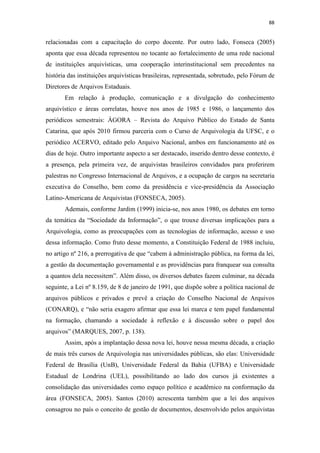 88
relacionadas com a capacitação do corpo docente. Por outro lado, Fonseca (2005)
aponta que essa década representou no tocante ao fortalecimento de uma rede nacional
de instituições arquivísticas, uma cooperação interinstitucional sem precedentes na
história das instituições arquivísticas brasileiras, representada, sobretudo, pelo Fórum de
Diretores de Arquivos Estaduais.
Em relação à produção, comunicação e a divulgação do conhecimento
arquivístico e áreas correlatas, houve nos anos de 1985 e 1986, o lançamento dos
periódicos semestrais: ÁGORA – Revista do Arquivo Público do Estado de Santa
Catarina, que após 2010 firmou parceria com o Curso de Arquivologia da UFSC, e o
periódico ACERVO, editado pelo Arquivo Nacional, ambos em funcionamento até os
dias de hoje. Outro importante aspecto a ser destacado, inserido dentro desse contexto, é
a presença, pela primeira vez, de arquivistas brasileiros convidados para proferirem
palestras no Congresso Internacional de Arquivos, e a ocupação de cargos na secretaria
executiva do Conselho, bem como da presidência e vice-presidência da Associação
Latino-Americana de Arquivistas (FONSECA, 2005).
Ademais, conforme Jardim (1999) inicia-se, nos anos 1980, os debates em torno
da temática da “Sociedade da Informação”, o que trouxe diversas implicações para a
Arquivologia, como as preocupações com as tecnologias de informação, acesso e uso
dessa informação. Como fruto desse momento, a Constituição Federal de 1988 incluiu,
no artigo nº 216, a prerrogativa de que “cabem à administração pública, na forma da lei,
a gestão da documentação governamental e as providências para franquear sua consulta
a quantos dela necessitem”. Além disso, os diversos debates fazem culminar, na década
seguinte, a Lei nº 8.159, de 8 de janeiro de 1991, que dispõe sobre a política nacional de
arquivos públicos e privados e prevê a criação do Conselho Nacional de Arquivos
(CONARQ), e “não seria exagero afirmar que essa lei marca e tem papel fundamental
na formação, chamando a sociedade à reflexão e à discussão sobre o papel dos
arquivos” (MARQUES, 2007, p. 138).
Assim, após a implantação dessa nova lei, houve nessa mesma década, a criação
de mais três cursos de Arquivologia nas universidades públicas, são elas: Universidade
Federal de Brasília (UnB), Universidade Federal da Bahia (UFBA) e Universidade
Estadual de Londrina (UEL), possibilitando ao lado dos cursos já existentes a
consolidação das universidades como espaço político e acadêmico na conformação da
área (FONSECA, 2005). Santos (2010) acrescenta também que a lei dos arquivos
consagrou no país o conceito de gestão de documentos, desenvolvido pelos arquivistas
 