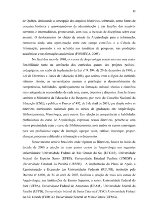 89
de Québec, deslocando a concepção dos arquivos históricos, sobretudo, como fontes de
pesquisa histórica e aproximando-os da administração e das funções dos arquivos
correntes e intermediários, promovendo, com isso, a inclusão de disciplinas sobre esse
assunto. O deslocamento do objeto de estudo da Arquivologia para a informação,
promoveu ainda uma aproximação entre este campo científico e a Ciência da
Informação, passando a ser refletida nas temáticas de pesquisas, nas produções
acadêmicas e nas formações acadêmicas (FONSECA, 2005).
No final dos anos de 1990, os cursos de Arquivologia contavam com uma maior
flexibilidade tanto na confecção dos currículos quanto dos projetos político-
pedagógicos, em razão da implantação da Lei nº 9. 394, de 20 de dezembro de 1996, a
Lei de Diretrizes e Bases da Educação (LDB), que acabou com a lógica do currículo
mínimo. Assim, as universidades passam a privilegiar o desenvolvimento de
competências, habilidades, aperfeiçoamento na formação cultural, técnica e científica
mais adequada às necessidades de cada área, curso, docentes e discentes. Essa lei levou
também o Ministério da Educação e do Desporto, por meio do Conselho Nacional da
Educação (CNE), a publicar o Parecer nº 492, de 3 de abril de 2001, que dispõe sobre as
diretrizes curriculares nacionais para os cursos de graduação em Arquivologia,
Biblioteconomia, Museologia, entre outros. Em relação às competências e habilidades
profissionais do curso de Arquivologia expressas nessas diretrizes, percebe-se uma
maior proximidade com o curso de Biblioteconomia, pois ambos os cursos convergem
para um profissional capaz de interagir, agregar valor, criticar, investigar, propor,
planejar, processar e difundir a informação e o documento.
Nesse mesmo cenário brasileiro onde vigoram as Diretrizes, houve no início da
década de 2000 a criação de mais quatro cursos de Arquivologia nas seguintes
universidades: Universidade Federal do Rio Grande do Sul (UFGRS), Universidade
Federal do Espírito Santo (UFES), Universidade Estadual Paulista (UNESP) e
Universidade Estadual da Paraíba (UESPB). A implantação do Plano de Apoio a
Reestruturação e Expansão das Universidades Federais (REUNI), instituído pelo
Decreto nº 6.096, de 24 de abril de 2007, facilitou a criação de mais seis cursos de
Arquivologia, nas Instituições de Ensino Superior, a saber: Universidade Federal do
Pará (UFPA), Universidade Federal do Amazonas (UFAM), Universidade Federal da
Paraíba (UFPB), Universidade Federal de Santa Catarina (UFSC), Universidade Federal
do Rio Grande (FURG) e Universidade Federal de Minas Gerais (UFMG).
 