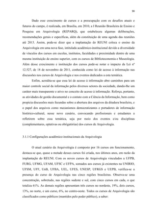 90
Dado esse crescimento de cursos e a preocupação com os desafios atuais e
futuros do campo, é realizada, em Brasília, em 2010, a I Reunião Brasileira de Ensino e
Pesquisa em Arquivologia (REPARQ), que estabeleceu algumas deliberações,
recomendações gerais e específicas, além da constituição de uma agenda das reuniões
até 2013. Assim, pode-se dizer que a implantação do REUNI coloca o ensino da
Arquivologia em uma nova fase, intitulada acadêmico-institucional devido a diversidade
de vínculos dos cursos em escolas, institutos, faculdades e proximidade dentro de uma
mesma instituição de ensino superior, com os cursos de Biblioteconomia e Museologia.
Além desse crescimento e instituição dos cursos pode-se notar o impacto da Lei nº
12.527, de 18 de novembro de 2011, conhecida como lei de acesso à informação nas
discussões nos cursos de Arquivologia e nos eventos dedicados a esta temática.
Enfim, acredita-se que essa lei de acesso à informação abre caminhos para um
maior controle social da informação pelos diversos setores da sociedade, dando-lhe um
caráter mais transparente e ativo no conceito de acesso à informação. Reforça, portanto,
as atividades de gestão documental e o contato com a Ciência da Informação, bem como
propicia discussões mais fecundas sobre a abertura dos arquivos da ditadura brasileira, e
o papel dos arquivos como mecanismos democratizantes e portadores de informação
histórico-cultural, nesse novo cenário, convocando profissionais e estudantes a
refletirem sobre essa temática, seja por meio dos eventos e/ou disciplinas
(complementares, optativas ou obrigatórias) dos cursos de Arquivologia.
3.1.1 Configurações acadêmico-institucionais da Arquivologia
O atual cenário da Arquivologia é composto por 16 cursos em funcionamento,
destaca-se que, quase a metade desses cursos foi criada, nos últimos anos, em razão da
implantação do REUNI. Com os novos cursos de Arquivologia vinculados a UFPB,
FURG, UFMG, UFAM, UFSC e UFPA, somados aos cursos já existentes na UNIRIO,
UFSM, UFF, UnB, UFBA, UEL, UFES, UNESP, UFRGS e UEPB, verifica-se a
presença do curso de Arquivologia nas cinco regiões brasileiras. Observa-se uma
concentração, sobretudo, nas regiões sudeste e sul, com cinco cursos em cada, o que
totaliza 61%. As demais regiões apresentam três cursos no nordeste, 19%, dois cursos,
13%, no norte, e um curso, 6%, no centro-oeste. Todos os cursos de Arquivologia são
classificados como públicos (mantidos pelo poder público), a saber:
 