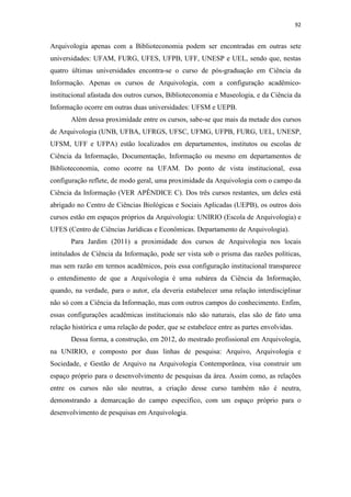 92
Arquivologia apenas com a Biblioteconomia podem ser encontradas em outras sete
universidades: UFAM, FURG, UFES, UFPB, UFF, UNESP e UEL, sendo que, nestas
quatro últimas universidades encontra-se o curso de pós-graduação em Ciência da
Informação. Apenas os cursos de Arquivologia, com a configuração acadêmico-
institucional afastada dos outros cursos, Biblioteconomia e Museologia, e da Ciência da
Informação ocorre em outras duas universidades: UFSM e UEPB.
Além dessa proximidade entre os cursos, sabe-se que mais da metade dos cursos
de Arquivologia (UNB, UFBA, UFRGS, UFSC, UFMG, UFPB, FURG, UEL, UNESP,
UFSM, UFF e UFPA) estão localizados em departamentos, institutos ou escolas de
Ciência da Informação, Documentação, Informação ou mesmo em departamentos de
Biblioteconomia, como ocorre na UFAM. Do ponto de vista institucional, essa
configuração reflete, de modo geral, uma proximidade da Arquivologia com o campo da
Ciência da Informação (VER APÊNDICE C). Dos três cursos restantes, um deles está
abrigado no Centro de Ciências Biológicas e Sociais Aplicadas (UEPB), os outros dois
cursos estão em espaços próprios da Arquivologia: UNIRIO (Escola de Arquivologia) e
UFES (Centro de Ciências Jurídicas e Econômicas. Departamento de Arquivologia).
Para Jardim (2011) a proximidade dos cursos de Arquivologia nos locais
intitulados de Ciência da Informação, pode ser vista sob o prisma das razões políticas,
mas sem razão em termos acadêmicos, pois essa configuração institucional transparece
o entendimento de que a Arquivologia é uma subárea da Ciência da Informação,
quando, na verdade, para o autor, ela deveria estabelecer uma relação interdisciplinar
não só com a Ciência da Informação, mas com outros campos do conhecimento. Enfim,
essas configurações acadêmicas institucionais não são naturais, elas são de fato uma
relação histórica e uma relação de poder, que se estabelece entre as partes envolvidas.
Dessa forma, a construção, em 2012, do mestrado profissional em Arquivologia,
na UNIRIO, e composto por duas linhas de pesquisa: Arquivo, Arquivologia e
Sociedade, e Gestão de Arquivo na Arquivologia Contemporânea, visa construir um
espaço próprio para o desenvolvimento de pesquisas da área. Assim como, as relações
entre os cursos não são neutras, a criação desse curso também não é neutra,
demonstrando a demarcação do campo específico, com um espaço próprio para o
desenvolvimento de pesquisas em Arquivologia.
 