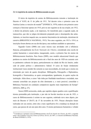 93
3.2 A trajetória do ensino da Biblioteconomia no país
O início da trajetória do ensino da Biblioteconomia remonta a instituição do
Decreto nº 8.835, de 11 de julho de 1911. Tal decreto criou o primeiro curso da
América Latina e o terceiro do mundo10
(FONSECA, 1979), todavia este primeiro curso
começou a funcionar apenas em 1915, pois no ano seguinte ao da sua criação, em 1912,
o diretor da primeira seção, a de impressos, foi transferido para a segunda seção, de
manuscritos, que não se julgou devidamente preparado para o desempenho das aulas.
Ademais, os inscritos naquele ano, na maioria funcionários da instituição, desistiram de
cursá-lo (BIBLIOTECA NACIONAL, 1913). Nos anos seguintes, em 1913 e 1914, as
inscrições foram abertas em sua devida época, mas nenhum candidato se apresentou.
Segundo Castro (2000) este curso iniciou suas atividades sob a influência
francesa, principalmente da École Nationale des Chartes, considerada uma escola de
caráter humanista e conservadora, inaugurando, assim, a primeira fase do ensino da
Biblioteconomia brasileira. Para Souza (2009), esse modelo educacional francês que
perdurou no ensino da Biblioteconomia até o final dos anos de 1920 era coerente com
os parâmetros culturais da época, particularmente na cidade do Rio de Janeiro, então
sede do poder político e administrativo federal. O curso de feição nitidamente
institucional visava atender tão somente as suas necessidades, de modo que o ensino era
ministrado por meio de quatro disciplinas: Bibliografia, Paleografia e Diplomática,
Iconografia e Numismática, as quais correspondiam, igualmente, às quatro seções da
instituição. Além disso, o curso “não tinha por finalidade transformar a sociedade, mas
somente consolidar um projeto da elite dominante e, o mais possível, consolidar a
Biblioteca Nacional em condições comparáveis àquelas mais importantes da Europa”
(SOUZA, 2009, p. 47).
Souza (2009) acrescenta, ainda, que supridos alguns quadros com a qualificação
técnica pretendida pela instituição, e por não ter havido inscritos no ano de 1921, o
curso de Biblioteconomia é extinto no ano seguinte, reabrindo nove anos depois, por
meio do Decreto nº 20.673, de 17 de novembro de 1931. Poucas alterações foram
realizadas em seu ensino, entre elas a mais significativa foi a mudança na duração do
curso, que passou de um ano para dois anos. O ensino permaneceu humanista e voltado
10
Considera-se o primeiro curso de Biblioteconomia o da École Natiole des Chartes, de 1821, o segundo
curso o da Columbia University School of Library Service, de 1887, e o terceiro da Biblioteca Nacional,
do Brasil (FONSECA, 1979).
 