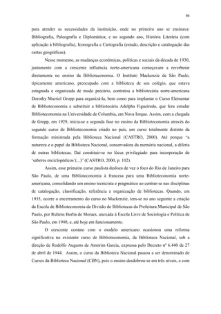 94
para atender as necessidades da instituição, onde no primeiro ano se ensinava:
Bibliografia, Paleografia e Diplomática; e no segundo ano, História Literária (com
aplicação à bibliografia), Iconografia e Cartografia (estudo, descrição e catalogação das
cartas geográficas).
Nesse momento, as mudanças econômicas, políticas e sociais da década de 1930,
juntamente com a crescente influência norte-americana começavam a reverberar
diretamente no ensino da Biblioteconomia. O Instituto Mackenzie de São Paulo,
tipicamente americano, preocupado com a biblioteca de seu colégio, que estava
estagnada e organizada de modo precário, contratou a bibliotecária norte-americana
Dorothy Murriel Gropp para organizá-la, bem como para implantar o Curso Elementar
de Biblioteconomia e substituir a bibliotecária Adelpha Figueiredo, que fora estudar
Biblioteconomia na Universidade de Columbia, em Nova Iorque. Assim, com a chegada
de Gropp, em 1929, inicia-se a segunda fase no ensino da Biblioteconomia através do
segundo curso de Biblioteconomia criado no país, um curso totalmente distinto da
formação ministrada pela Biblioteca Nacional (CASTRO, 2000). Até porque “a
natureza e o papel da Biblioteca Nacional, conservadora da memória nacional, a diferia
de outras bibliotecas. Daí constituir-se no lócus privilegiado para incorporação de
‘saberes enciclopédicos’(...)” (CASTRO, 2000, p. 102).
Assim, esse primeiro curso paulista desloca de vez o foco do Rio de Janeiro para
São Paulo, de uma Biblioteconomia à francesa para uma Biblioteconomia norte-
americana, consolidando um ensino tecnicista e pragmático ao centrar-se nas disciplinas
de catalogação, classificação, referência e organização de bibliotecas. Quando, em
1935, ocorre o encerramento do curso no Mackenzie, tem-se no ano seguinte a criação
da Escola de Biblioteconomia da Divisão de Bibliotecas da Prefeitura Municipal de São
Paulo, por Rubens Borba de Moraes, anexada à Escola Livre de Sociologia e Política de
São Paulo, em 1940, e, até hoje em funcionamento.
O crescente contato com o modelo americano ocasionou uma reforma
significativa no existente curso de Biblioteconomia, da Biblioteca Nacional, sob a
direção de Rodolfo Augusto de Amorim Garcia, expressa pelo Decreto nº 6.440 de 27
de abril de 1944. Assim, o curso da Biblioteca Nacional passou a ser denominado de
Cursos da Biblioteca Nacional (CBN), pois o ensino desdobrou-se em três níveis, e com
 