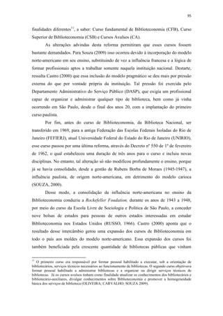 95
finalidades diferentes11
, a saber: Curso fundamental de Biblioteconomia (CFB), Curso
Superior de Biblioteconomia (CSB) e Cursos Avulsos (CA).
As alterações advindas desta reforma permitiram que esses cursos fossem
bastante demandados. Para Souza (2009) isso ocorreu devido à incorporação do modelo
norte-americano em seu ensino, substituindo de vez a influência francesa e a lógica de
formar profissionais aptos a trabalhar somente naquela instituição nacional. Destarte,
ressalta Castro (2000) que essa inclusão do modelo pragmático se deu mais por pressão
externa do que por vontade própria da instituição. Tal pressão foi exercida pelo
Departamento Administrativo do Serviço Público (DASP), que exigia um profissional
capaz de organizar e administrar qualquer tipo de biblioteca, bem como já vinha
ocorrendo em São Paulo, desde o final dos anos 20, com a implantação do primeiro
curso paulista.
Por fim, antes do curso de Biblioteconomia, da Biblioteca Nacional, ser
transferido em 1969, para a antiga Federação das Escolas Federais Isoladas do Rio de
Janeiro (FEFIERJ), atual Universidade Federal do Estado do Rio de Janeiro (UNIRIO),
esse curso passou por uma última reforma, através do Decreto nº 550 de 1º de fevereiro
de 1962, o qual estabeleceu uma duração de três anos para o curso e incluiu novas
disciplinas. No entanto, tal alteração só não modificou profundamente o ensino, porque
já se havia consolidado, desde a gestão de Rubens Borba de Moraes (1945-1947), a
influência paulista, de origem norte-americana, em detrimento do modelo carioca
(SOUZA, 2000).
Desse modo, a consolidação da influência norte-americana no ensino da
Biblioteconomia conduziu a Rockefeller Foudation, durante os anos de 1943 a 1948,
por meio do curso da Escola Livre de Sociologia e Política de São Paulo, a conceder
nove bolsas de estudos para pessoas de outros estados interessadas em estudar
Biblioteconomia nos Estados Unidos (RUSSO, 1966). Castro (2000) aponta que o
resultado desse intercâmbio gerou uma expansão dos cursos de Biblioteconomia em
todo o país aos moldes do modelo norte-americano. Essa expansão dos cursos foi
também beneficiada pela crescente quantidade de bibliotecas públicas que vinham
11
O primeiro curso era responsável por formar pessoal habilitado a executar, sob a orientação de
bibliotecários, serviços técnicos necessários ao funcionamento de bibliotecas. O segundo curso objetivava
formar pessoal habilitado a administrar bibliotecas e a organizar ou dirigir serviços técnicos de
bibliotecas. Já os cursos avulsos tinham como finalidade atualizar os conhecimentos dos bibliotecários e
bibliotecário-auxiliares, divulgar conhecimentos sobre Biblioteconomia e promover a homogeneidade
básica dos serviços de biblioteca (OLIVEIRA; CARVALHO; SOUZA 2009).
 