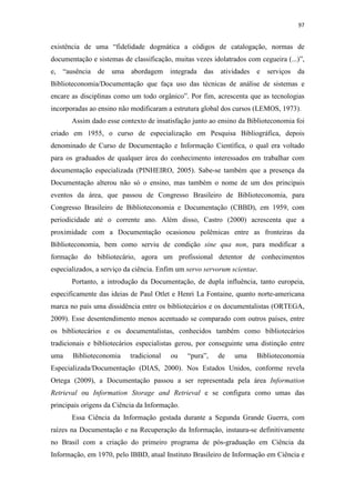 97
existência de uma “fidelidade dogmática a códigos de catalogação, normas de
documentação e sistemas de classificação, muitas vezes idolatrados com cegueira (...)”,
e, “ausência de uma abordagem integrada das atividades e serviços da
Biblioteconomia/Documentação que faça uso das técnicas de análise de sistemas e
encare as disciplinas como um todo orgânico”. Por fim, acrescenta que as tecnologias
incorporadas ao ensino não modificaram a estrutura global dos cursos (LEMOS, 1973).
Assim dado esse contexto de insatisfação junto ao ensino da Biblioteconomia foi
criado em 1955, o curso de especialização em Pesquisa Bibliográfica, depois
denominado de Curso de Documentação e Informação Científica, o qual era voltado
para os graduados de qualquer área do conhecimento interessados em trabalhar com
documentação especializada (PINHEIRO, 2005). Sabe-se também que a presença da
Documentação alterou não só o ensino, mas também o nome de um dos principais
eventos da área, que passou de Congresso Brasileiro de Biblioteconomia, para
Congresso Brasileiro de Biblioteconomia e Documentação (CBBD), em 1959, com
periodicidade até o corrente ano. Além disso, Castro (2000) acrescenta que a
proximidade com a Documentação ocasionou polêmicas entre as fronteiras da
Biblioteconomia, bem como serviu de condição sine qua non, para modificar a
formação do bibliotecário, agora um profissional detentor de conhecimentos
especializados, a serviço da ciência. Enfim um servo servorum scientae.
Portanto, a introdução da Documentação, de dupla influência, tanto europeia,
especificamente das ideias de Paul Otlet e Henri La Fontaine, quanto norte-americana
marca no país uma dissidência entre os bibliotecários e os documentalistas (ORTEGA,
2009). Esse desentendimento menos acentuado se comparado com outros países, entre
os bibliotecários e os documentalistas, conhecidos também como bibliotecários
tradicionais e bibliotecários especialistas gerou, por conseguinte uma distinção entre
uma Biblioteconomia tradicional ou “pura”, de uma Biblioteconomia
Especializada/Documentação (DIAS, 2000). Nos Estados Unidos, conforme revela
Ortega (2009), a Documentação passou a ser representada pela área Information
Retrieval ou Information Storage and Retrieval e se configura como umas das
principais origens da Ciência da Informação.
Essa Ciência da Informação gestada durante a Segunda Grande Guerra, com
raízes na Documentação e na Recuperação da Informação, instaura-se definitivamente
no Brasil com a criação do primeiro programa de pós-graduação em Ciência da
Informação, em 1970, pelo IBBD, atual Instituto Brasileiro de Informação em Ciência e
 