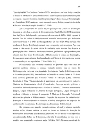 98
Tecnologia (IBICT). Conforme Cardoso (2002) “a conjuntura nacional da época exigia
a criação de estruturas de apoio informacional e a capacitação de recursos humanos para
a pesquisa e o desenvolvimento científico e tecnológico”. Desse modo, a Documentação
e a fundação do IBBD podem ser vistos como dois marcos decisivo para a introdução da
Ciência da Informação no país (PINHEIRO, 2005).
Com o surgimento dos cursos de pós-graduação em Ciência da Informação
inaugura-se outra fase no ensino da Biblioteconomia. Para Población (1992) a primeira
fase da Ciência da Informação, que corresponde aos anos de 1970 a 1985, equivale à
terceira fase do ensino da Biblioteconomia, marcada anteriormente pela influência
europeia (1º Fase 1915-1928) e pela segunda fase (2º Fase 1929-1969) marcada pela
mudança de direção da influência europeia para a pragmática norte-americana. Para essa
autora o crescimento de novos cursos de graduação nessa terceira fase desperta a
preocupação com a formação de recursos humanos, professores e pesquisadores para
atuarem nas duas áreas de informação (Biblioteconomia e Ciência da Informação),
levando, assim ao crescimento da pós-graduação em Ciência da Informação, que passou
a ser marcada pela sua segunda fase (2º Fase 1986-1992).
Em decorrência das constantes mudanças foi proposto, após vinte anos do
primeiro currículo mínimo, o segundo currículo mínimo para os cursos de
Biblioteconomia, elaborado pela Associação Brasileira das Escolas de Biblioteconomia
e Documentação (ABEBD), e encaminhado ao Conselho de Ensino Federal (CEF). Esse
novo currículo publicado pelo Conselho Federal de Educação (CFE), conforme
Resolução nº 08 de 1982, com duração de quatro anos, era composto por três partes: 1.
Matérias de Fundamentação Geral (Comunicação, Aspectos sociais, políticos e
econômicos do Brasil contemporâneo e História da Cultura); 2. Matérias Instrumentais
(Lógica, Língua portuguesa e Literatura da língua portuguesa, Língua estrangeira e
moderna e Métodos e técnicas de pesquisa); 3. Matérias de Formação Profissional
(Informação aplicada à Biblioteconomia, Produção dos registros do conhecimento,
Formação e desenvolvimento de coleções, Controle bibliográfico dos registros do
conhecimento, Disseminação da informação e Administração de bibliotecas).
Não obstante, esse segundo currículo mínimo, tal qual o primeiro currículo
mínimo sofreu diversas críticas, as quais se davam no âmbito da formação do
bibliotecário, muitas vezes classificada de generalista, por não possuir focos específicos
em determinadas linhas; ou de tecnicista, pela falta de sensibilidade no trato com o
usuário, suas necessidades e ambiente social (SOUZA, 2009). Nessa mesma década de
 