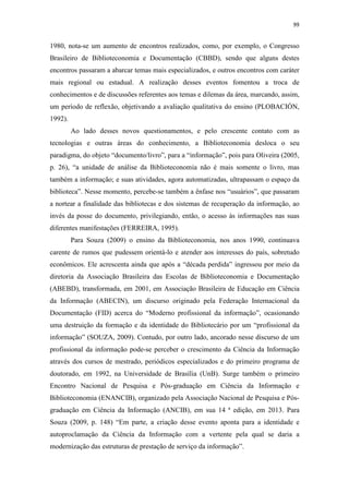 99
1980, nota-se um aumento de encontros realizados, como, por exemplo, o Congresso
Brasileiro de Biblioteconomia e Documentação (CBBD), sendo que alguns destes
encontros passaram a abarcar temas mais especializados, e outros encontros com caráter
mais regional ou estadual. A realização desses eventos fomentou a troca de
conhecimentos e de discussões referentes aos temas e dilemas da área, marcando, assim,
um período de reflexão, objetivando a avaliação qualitativa do ensino (PLOBACIÓN,
1992).
Ao lado desses novos questionamentos, e pelo crescente contato com as
tecnologias e outras áreas do conhecimento, a Biblioteconomia desloca o seu
paradigma, do objeto “documento/livro”, para a “informação”, pois para Oliveira (2005,
p. 26), “a unidade de análise da Biblioteconomia não é mais somente o livro, mas
também a informação; e suas atividades, agora automatizadas, ultrapassam o espaço da
biblioteca”. Nesse momento, percebe-se também a ênfase nos “usuários”, que passaram
a nortear a finalidade das bibliotecas e dos sistemas de recuperação da informação, ao
invés da posse do documento, privilegiando, então, o acesso às informações nas suas
diferentes manifestações (FERREIRA, 1995).
Para Souza (2009) o ensino da Biblioteconomia, nos anos 1990, continuava
carente de rumos que pudessem orientá-lo e atender aos interesses do país, sobretudo
econômicos. Ele acrescenta ainda que após a “década perdida” ingressou por meio da
diretoria da Associação Brasileira das Escolas de Biblioteconomia e Documentação
(ABEBD), transformada, em 2001, em Associação Brasileira de Educação em Ciência
da Informação (ABECIN), um discurso originado pela Federação Internacional da
Documentação (FID) acerca do “Moderno profissional da informação”, ocasionando
uma destruição da formação e da identidade do Bibliotecário por um “profissional da
informação” (SOUZA, 2009). Contudo, por outro lado, ancorado nesse discurso de um
profissional da informação pode-se perceber o crescimento da Ciência da Informação
através dos cursos de mestrado, periódicos especializados e do primeiro programa de
doutorado, em 1992, na Universidade de Brasília (UnB). Surge também o primeiro
Encontro Nacional de Pesquisa e Pós-graduação em Ciência da Informação e
Biblioteconomia (ENANCIB), organizado pela Associação Nacional de Pesquisa e Pós-
graduação em Ciência da Informação (ANCIB), em sua 14 ª edição, em 2013. Para
Souza (2009, p. 148) “Em parte, a criação desse evento aponta para a identidade e
autoproclamação da Ciência da Informação com a vertente pela qual se daria a
modernização das estruturas de prestação de serviço da informação”.
 