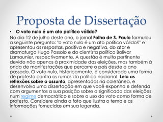 Proposta de Dissertação 
• O voto nulo é um ato político válido? 
No dia 12 de julho deste ano, o jornal Folha de S. Paulo formulou 
a seguinte pergunta: "o voto nulo é um ato político válido?" e 
apresentou as respostas, positiva e negativa, do ator e 
dramaturgo Hugo Possolo e do cientista político Bolívar 
Lamounier, respectivamente. A questão é muito pertinente 
devido não apenas à proximidade das eleições, mas também à 
onda de manifestações que percorre o país desde o ano 
passado. O voto nulo, historicamente, é considerado uma forma 
de protesto contra os rumos da política nacional. Leia as 
reflexões sobre o assunto, apresentadas na coletânea, e 
desenvolva uma dissertação em que você exponha e defenda 
com argumentos a sua posição sobre o significado das eleições 
num regime democrático e sobre o uso do voto como forma de 
protesto. Considere ainda a foto que ilustra o tema e as 
informações fornecidas em sua legenda. 
 