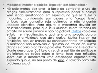 • Maconha: manter proibição, legalizar, descriminalizar? 
• Há pelo menos dez anos, a ideia de combater o uso de 
drogas exclusivamente com a repressão penal e policial 
vem sendo questionada. Em especial, no que se refere à 
maconha, considerada por alguns uma "droga leve", 
embora esse conceito seja polêmico e não encontre 
respaldo científico. Para alguns, a maconha deveria ser 
descriminalizada, para que seus usuários sejam tratados no 
âmbito da saúde pública e não no policial. Outros vão além 
e falam em legalização, a qual seria uma solução para o 
tráfico e a violência que dele deriva. Muitos insistem na 
proibição, pois ser brando ou condescendente em relação 
à maconha não resolveria a questão do tráfico de outras 
drogas e abriria o caminho para elas. Como você se coloca 
diante dessa questão? Leia a seguir a opinião de políticos e 
profissionais de saúde sobre o tema, faça suas reflexões 
sobre elas e desenvolva uma dissertação argumentativa 
expondo qual é, no seu ponto de vista, a solução para este 
problema social 
