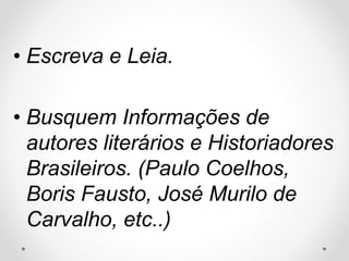 • Escreva e Leia. 
• Busquem Informações de 
autores literários e Historiadores 
Brasileiros. (Paulo Coelhos, 
Boris Fausto, José Murilo de 
Carvalho, etc..) 
 