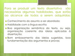 Para se produzir um texto dissertativo são
necessárias algumas habilidades, que estão
ao alcance de todos a serem adquiridas:
 Conhecimento do assunto a ser abordado;
 Habilidade com a língua escrita;
 Boa organização semântica do texto, ou seja,
organização coerente das ideias aplicadas à
dissertação;
 Bom embasamento das ideias sugeridas, boa
fundamentação dos argumentos e provas;
 