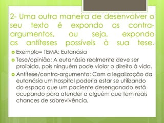 2- Uma outra maneira de desenvolver o
seu texto é expondo os contra-
argumentos, ou seja, expondo
as antíteses possíveis à sua tese.
 Exemplo= TEMA: Eutanásia
 Tese/opinião: A eutanásia realmente deve ser
proibida, pois ninguém pode violar o direito à vida.
 Antítese/contra-argumento: Com a legalização da
eutanásia um hospital poderia estar se utilizando
do espaço que um paciente desenganado está
ocupando para atender a alguém que tem reais
chances de sobrevivência.
 