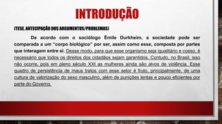 INTRODUÇÃO
(TESE, ANTECIPAÇÃO DOS ARGUMENTOS/PROBLEMAS)
De acordo com o sociólogo Émile Durkheim, a sociedade pode ser
comparada a um “corpo biológico” por ser, assim como esse, composta por partes
que interagem entre si. Desse modo, para que esse organismo seja igualitário e coeso, é
necessário que todos os direitos dos cidadãos sejam garantidos. Contudo, no Brasil, isso
não ocorre, pois em pleno século XXI as mulheres ainda são alvos de violência. Esse
quadro de persistência de maus tratos com esse setor é fruto, principalmente, de uma
cultura de valorização do sexo masculino, além de punições lentas e pouco eficientes por
parte do Governo.
 