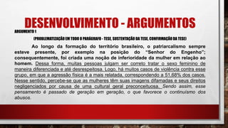 DESENVOLVIMENTO - ARGUMENTOSARGUMENTO 1
(PROBLEMATIZAÇÃO EM TODO O PARÁGRAFO - TESE, SUSTENTAÇÃO DA TESE, CONFIRMAÇÃODA TESE)
Ao longo da formação do território brasileiro, o patriarcalismo sempre
esteve presente, por exemplo na posição do “Senhor do Engenho”;
consequentemente, foi criada uma noção de inferioridade da mulher em relação ao
homem. Dessa forma, muitas pessoas julgam ser correto tratar o sexo feminino de
maneira diferenciada e até desrespeitosa. Logo, há muitos casos de violência contra esse
grupo, em que a agressão física é a mais relatada, correspondendo a 51,68% dos casos.
Nesse sentido, percebe-se que as mulheres têm suas imagens difamadas e seus direitos
negligenciados por causa de uma cultural geral preconceituosa. Sendo assim, esse
pensamento é passado de geração em geração, o que favorece o continuísmo dos
abusos.
 