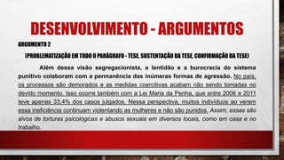 DESENVOLVIMENTO - ARGUMENTOS
ARGUMENTO 2
(PROBLEMATIZAÇÃO EM TODO O PARÁGRAFO - TESE, SUSTENTAÇÃO DA TESE, CONFIRMAÇÃO DA TESE)
Além dessa visão segregacionista, a lentidão e a burocracia do sistema
punitivo colaboram com a permanência das inúmeras formas de agressão. No país,
os processos são demorados e as medidas coercitivas acabam não sendo tomadas no
devido momento. Isso ocorre também com a Lei Maria da Penha, que entre 2006 e 2011
teve apenas 33,4% dos casos julgados. Nessa perspectiva, muitos indivíduos ao verem
essa ineficiência continuam violentando as mulheres e não são punidos. Assim, essas são
alvos de torturas psicológicas e abusos sexuais em diversos locais, como em casa e no
trabalho.
 
