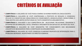 CRITÉRIOS DE AVALIAÇÃO
• COMPETÊNCIA 1: AVALIARÃO SE VOCÊ POSSUI DOMÍNIO DA NORMA PADRÃO DA LÍNGUA ESCRITA.
• COMPETÊNCIA 2: AVALIARÃO SE VOCÊ COMPREENDEU A PROPOSTA DE REDAÇÃO E CONSEGUIU
APLICAR OS CONCEITOS DAS VÁRIAS ÁREAS DE CONHECIMENTO, DESENVOLVENDO, DESSA FORMA, O
TEMA DENTRO DOS LIMITES ESTRUTURAIS DO TEXTO DISSERTATIVO-ARGUMENTATIVO.
• COMPETÊNCIA 3: AVALIARÃO A SUA COMPETÊNCIA EM: SELECIONAR, RELACIONAR, ORGANIZAR E
INTERPRETAR INFORMAÇÕES, FATOS, OPINIÕES E ARGUMENTOS EM DEFESA DE UM PONTO DE VISTA.
• COMPETÊNCIA 4: AVALIARÃO SE VOCÊ DEMONSTRA TER CONHECIMENTO DOS MECANISMOS
LINGUÍSTICOS NECESSÁRIOS PARA A CONSTRUÇÃO DA ARGUMENTAÇÃO.
• COMPETÊNCIA 5: AVALIARÃO SE VOCÊ CONSEGUIU ELABORAR PROPOSTA DE INTERVENÇÃO PARA O
PROBLEMA ABORDADO, RESPEITANDO OS DIREITOS HUMANOS.
 
