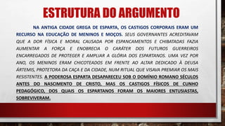 NA ANTIGA CIDADE GREGA DE ESPARTA, OS CASTIGOS CORPORAIS ERAM UM
RECURSO NA EDUCAÇÃO DE MENINOS E MOÇOS. SEUS GOVERNANTES ACREDITAVAM
QUE A DOR FÍSICA E MORAL CAUSADA POR ESPANCAMENTOS E CHIBATADAS FAZIA
AUMENTAR A FORÇA E ENOBRECIA O CARÁTER DOS FUTUROS GUERREIROS
ENCARREGADOS DE PROTEGER E AMPLIAR A GLÓRIA DOS ESPARTANOS. UMA VEZ POR
ANO, OS MENINOS ERAM CHICOTEADOS EM FRENTE AO ALTAR DEDICADO À DEUSA
ÁRTEMIS, PROTETORA DA CAÇA E DA CIDADE, NUM RITUAL QUE VISAVA PREMIAR OS MAIS
RESISTENTES. A PODEROSA ESPARTA DESAPARECEU SOB O DOMÍNIO ROMANO SÉCULOS
ANTES DO NASCIMENTO DE CRISTO, MAS OS CASTIGOS FÍSICOS DE CUNHO
PEDAGÓGICO, DOS QUAIS OS ESPARTANOS FORAM OS MAIORES ENTUSIASTAS,
SOBREVIVERAM.
ESTRUTURA DO ARGUMENTO
 