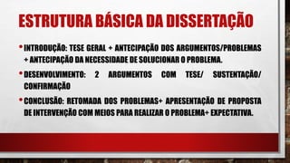 ESTRUTURA BÁSICA DA DISSERTAÇÃO
•INTRODUÇÃO: TESE GERAL + ANTECIPAÇÃO DOS ARGUMENTOS/PROBLEMAS
+ ANTECIPAÇÃO DA NECESSIDADE DE SOLUCIONAR O PROBLEMA.
•DESENVOLVIMENTO: 2 ARGUMENTOS COM TESE/ SUSTENTAÇÃO/
CONFIRMAÇÃO
•CONCLUSÃO: RETOMADA DOS PROBLEMAS+ APRESENTAÇÃO DE PROPOSTA
DE INTERVENÇÃO COM MEIOS PARA REALIZAR O PROBLEMA+ EXPECTATIVA.
 