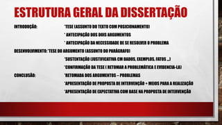 ESTRUTURA GERAL DA DISSERTAÇÃO
INTRODUÇÃO: *TESE (ASSUNTO DO TEXTO COM POSICIONAMENTO)
* ANTECIPAÇÃO DOS DOIS ARGUMENTOS
* ANTECIPAÇÃO DA NECESSIDADE DE SE RESOLVER O PROBLEMA
DESENVOLVIMENTO:*TESE DO ARGUMENTO (ASSUNTO DO PARÁGRAFO)
*SUSTENTAÇÃO (JUSTIFICATIVA CM DADOS, EXEMPLOS, FATOS ...)
*CONFIRMAÇÃO DA TESE ( RETOMAR A PROBLEMÁTICA E EVIDENCIA-LA)
CONCLUSÃO: *RETOMADA DOS ARGUMENTOS – PROBLEMAS
*APRESENTAÇÃO DE PROPOSTA DE INTERVENÇÃO + MEIOS PARA A REALIZAÇÃO
*APRESENTAÇÃO DE EXPECTATIVA COM BASE NA PROPOSTA DE INTERVENÇÃO
 